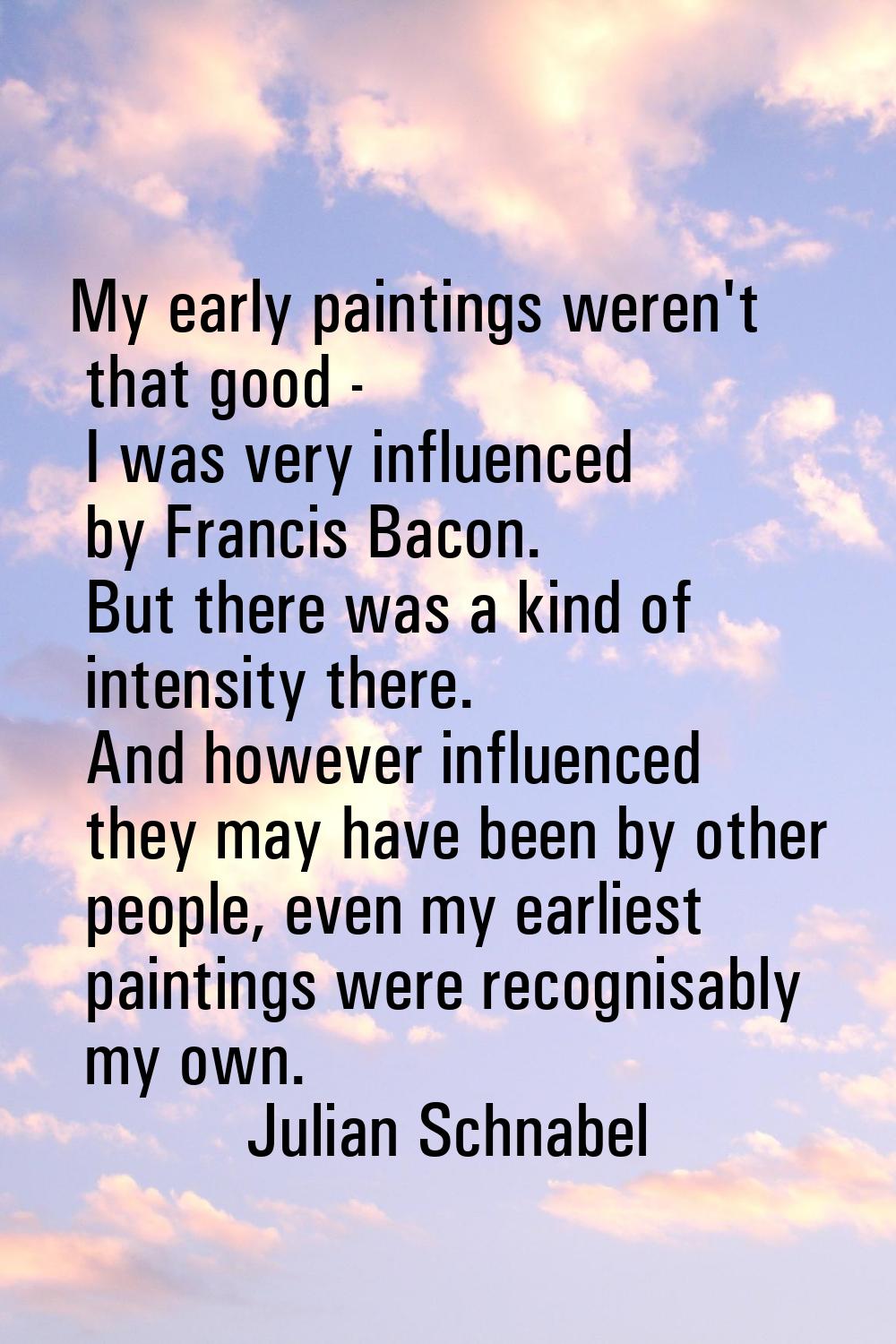 My early paintings weren't that good - I was very influenced by Francis Bacon. But there was a kind