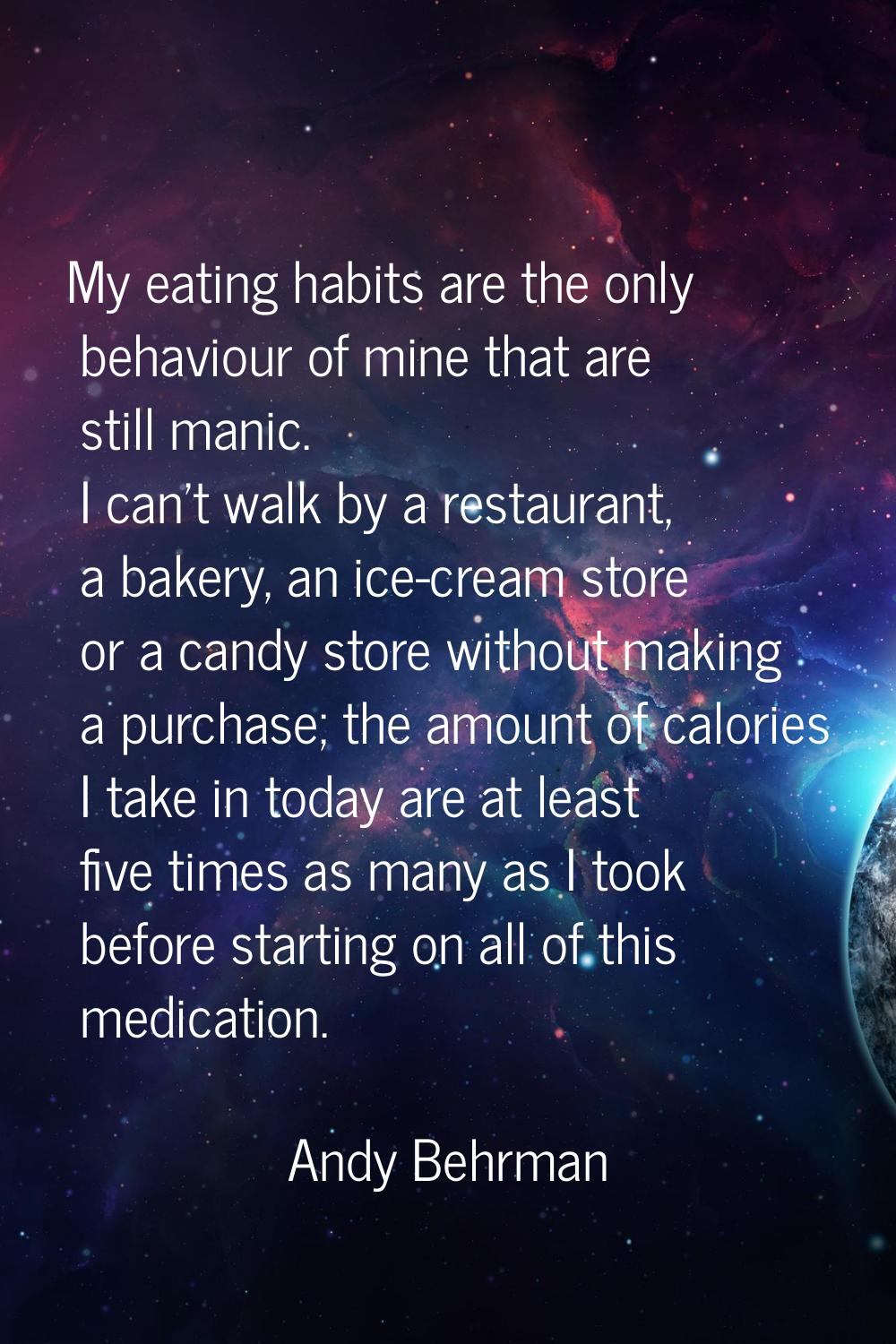 My eating habits are the only behaviour of mine that are still manic. I can't walk by a restaurant,