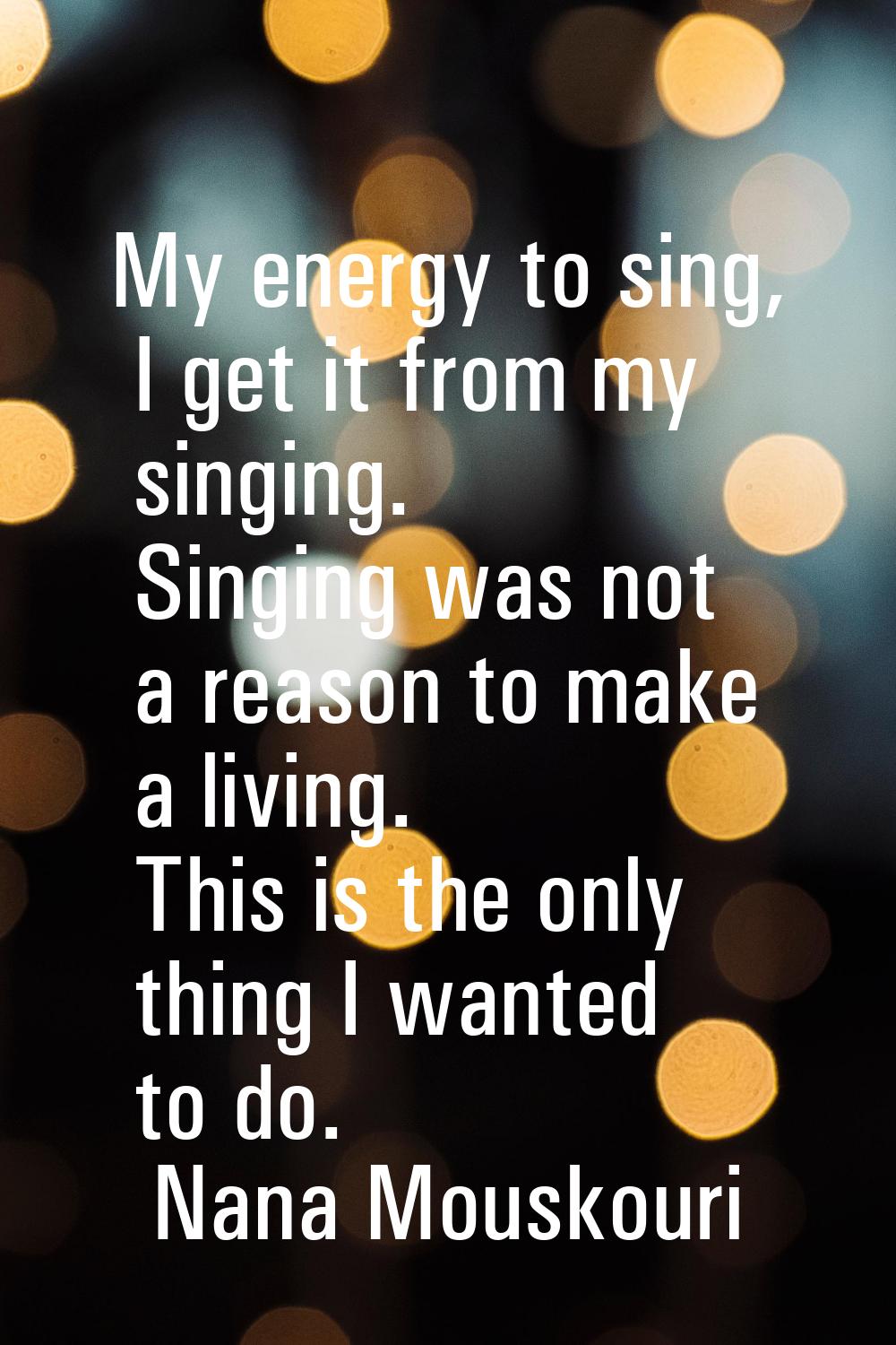 My energy to sing, I get it from my singing. Singing was not a reason to make a living. This is the