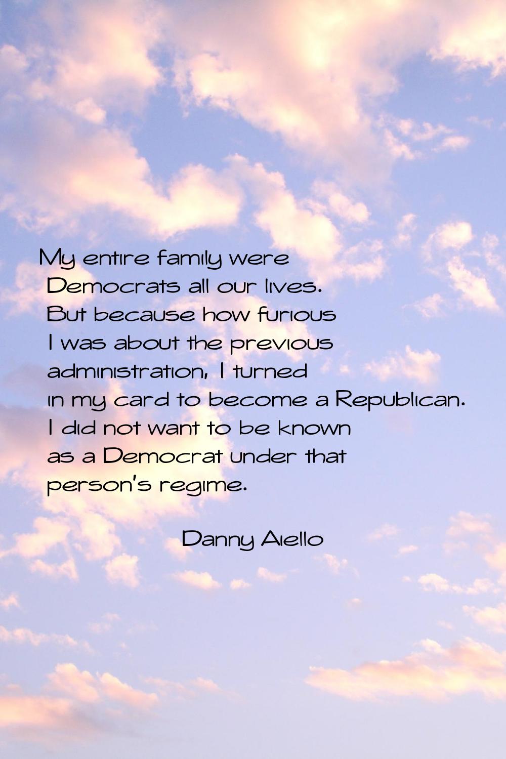 My entire family were Democrats all our lives. But because how furious I was about the previous adm