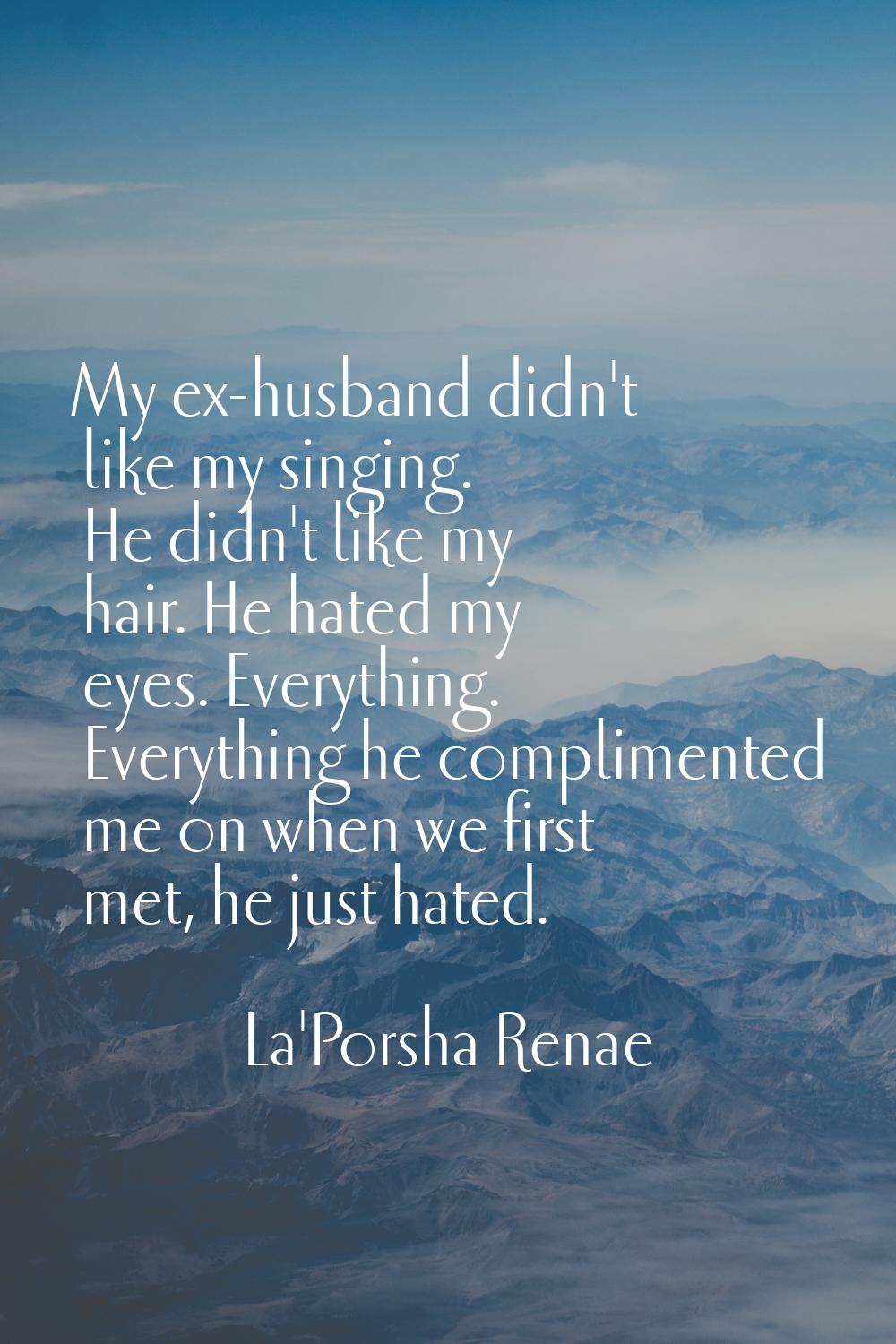 My ex-husband didn't like my singing. He didn't like my hair. He hated my eyes. Everything. Everyth