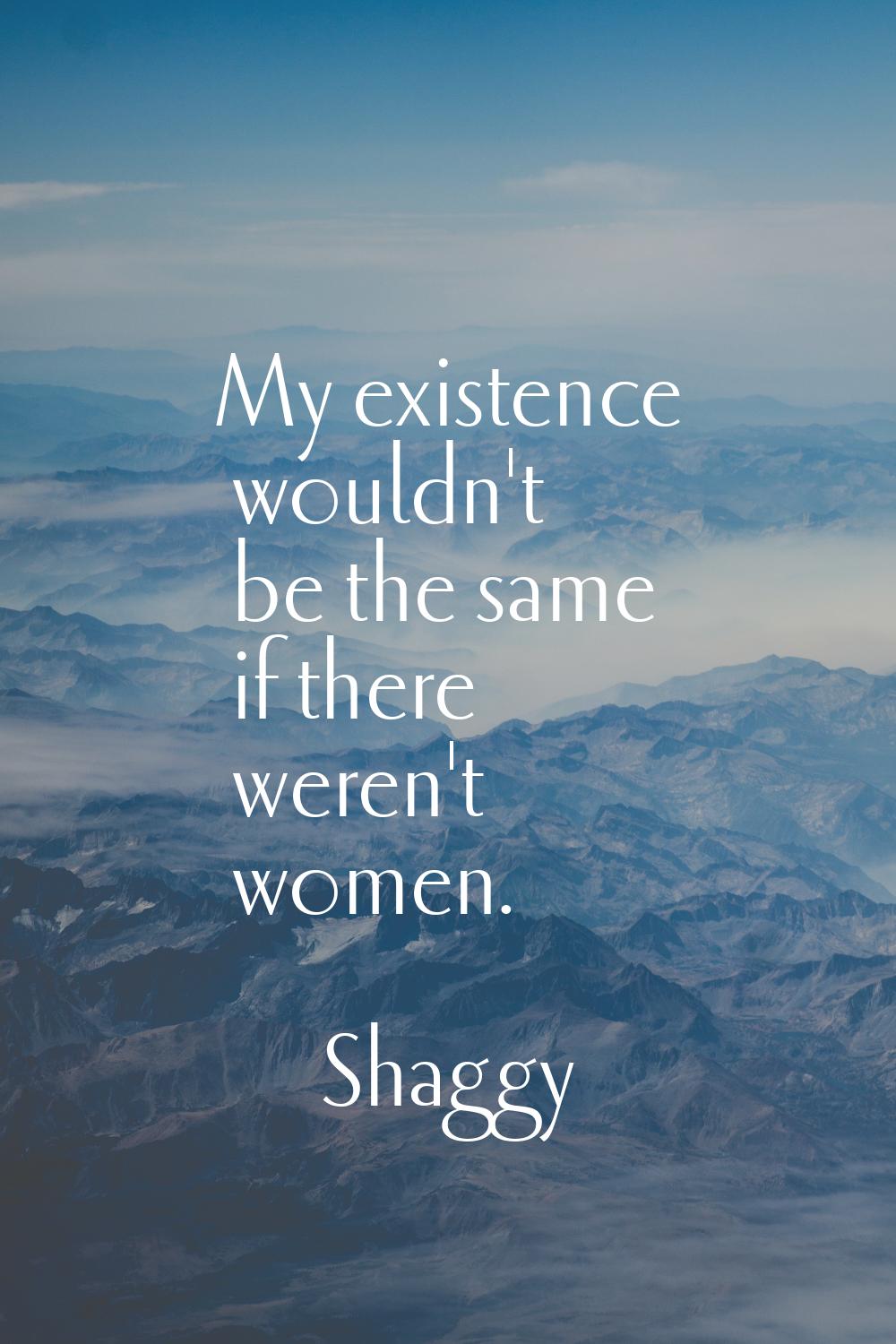 My existence wouldn't be the same if there weren't women.