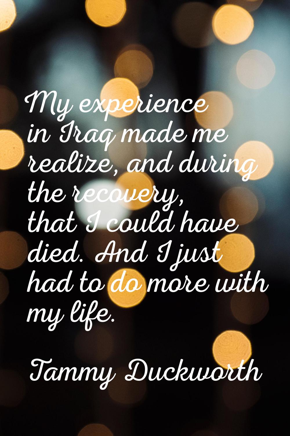 My experience in Iraq made me realize, and during the recovery, that I could have died. And I just 