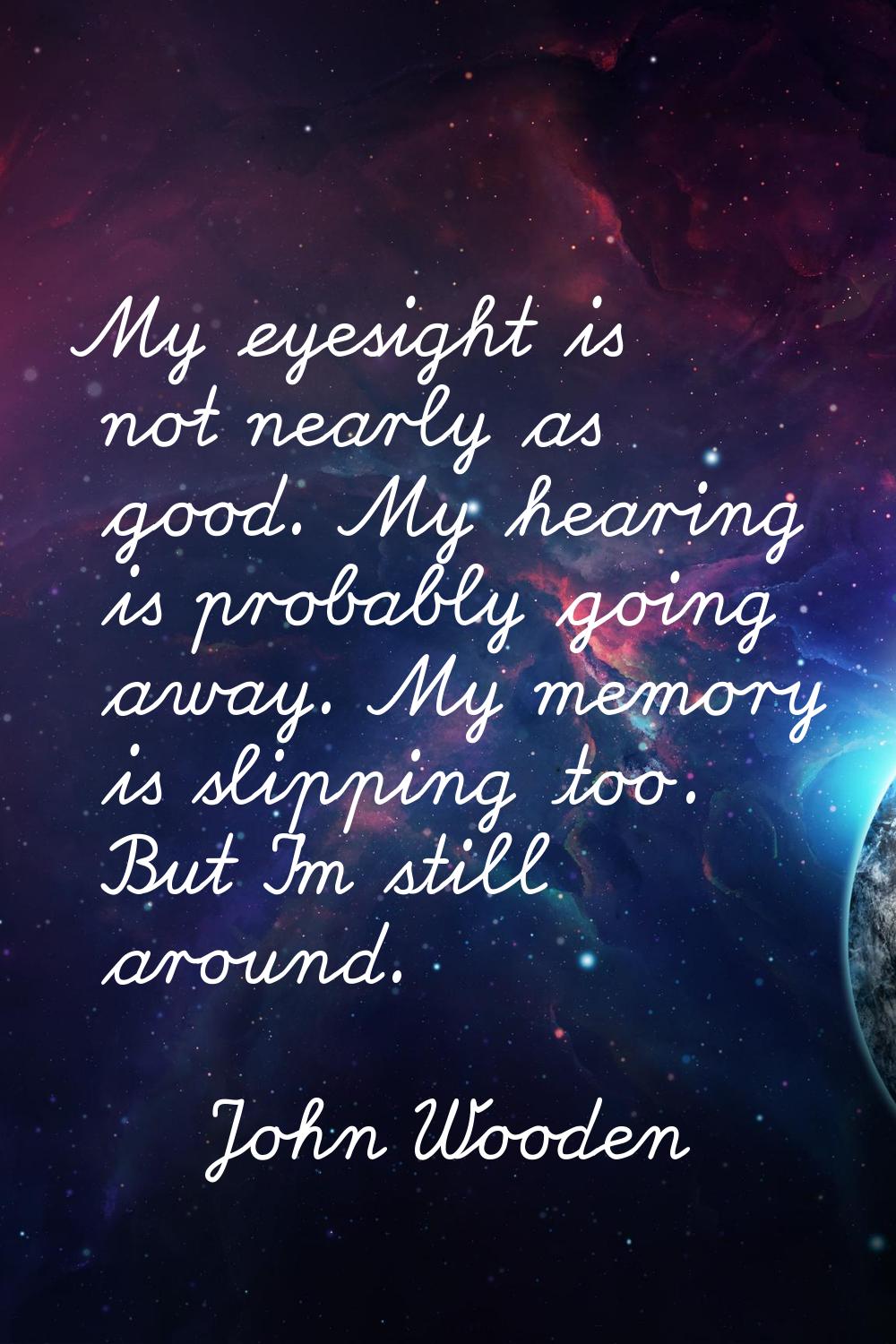 My eyesight is not nearly as good. My hearing is probably going away. My memory is slipping too. Bu