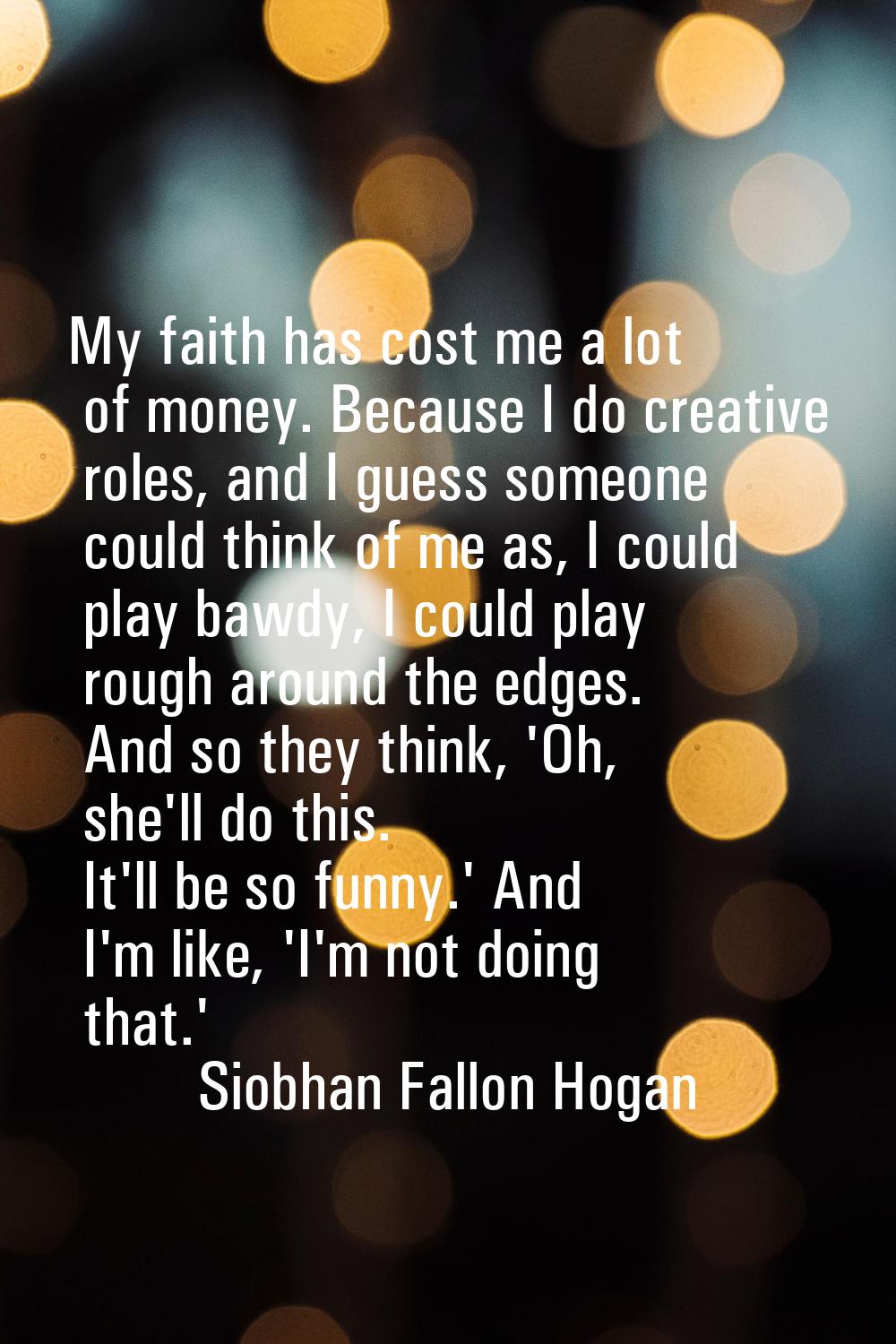 My faith has cost me a lot of money. Because I do creative roles, and I guess someone could think o