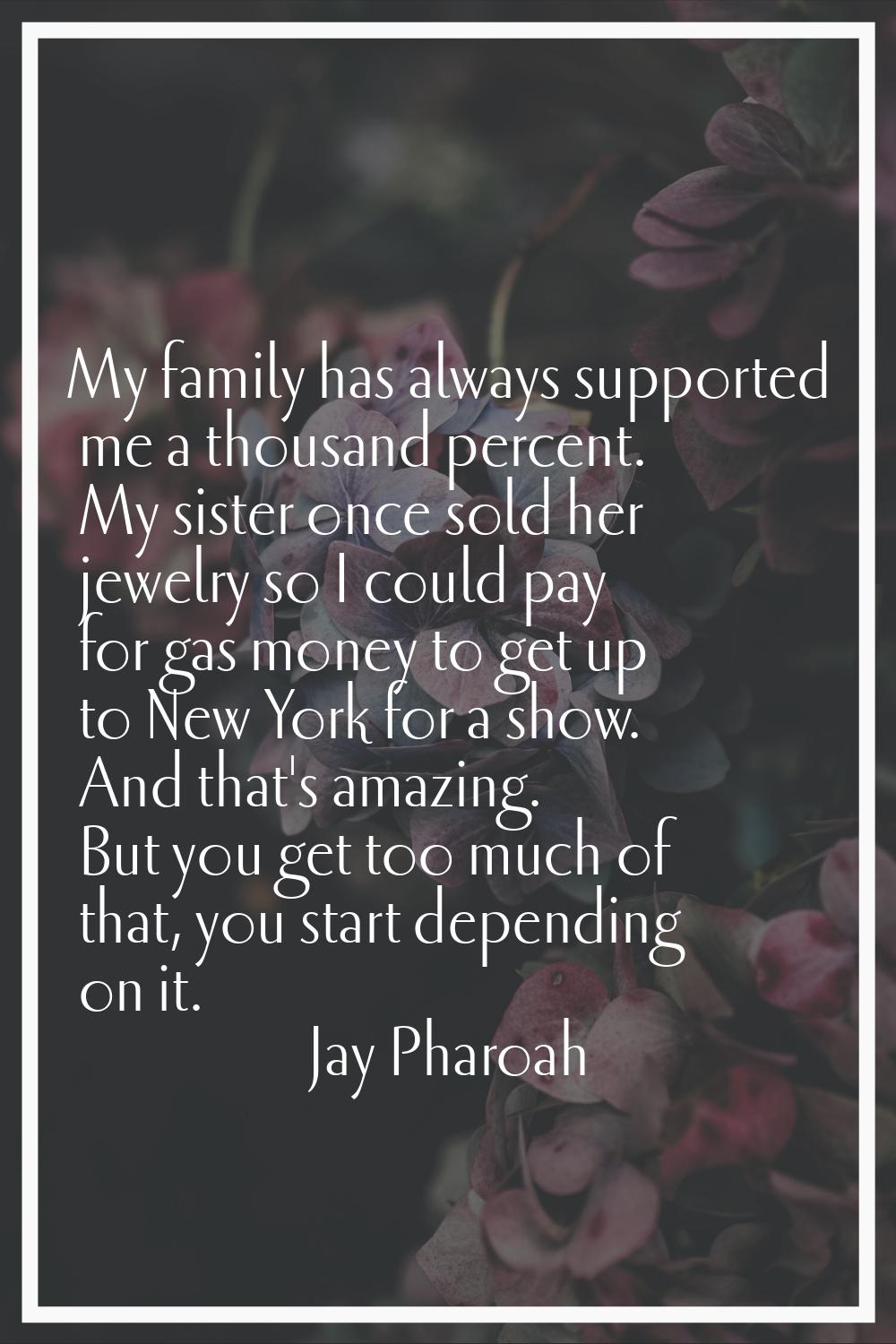 My family has always supported me a thousand percent. My sister once sold her jewelry so I could pa