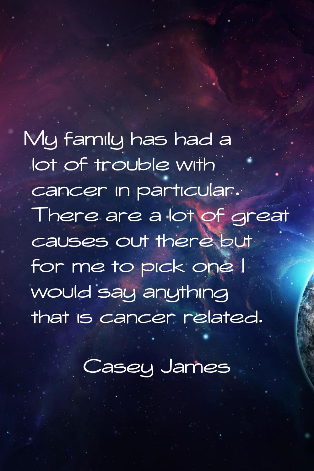 My family has had a lot of trouble with cancer in particular. There are a lot of great causes out t