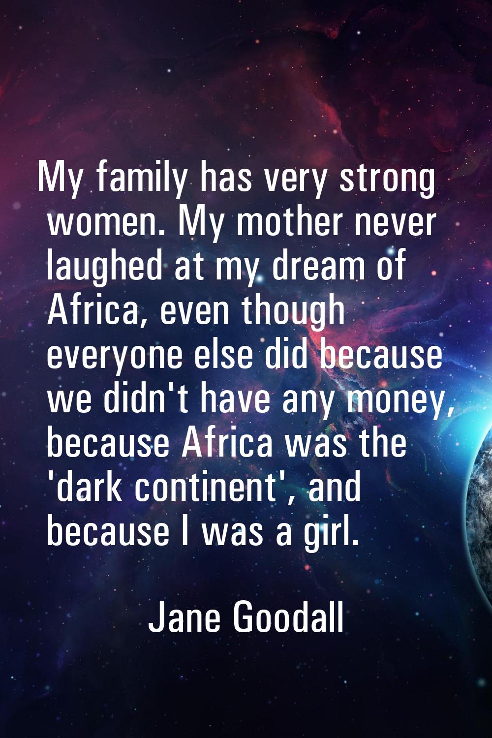 My family has very strong women. My mother never laughed at my dream of Africa, even though everyon