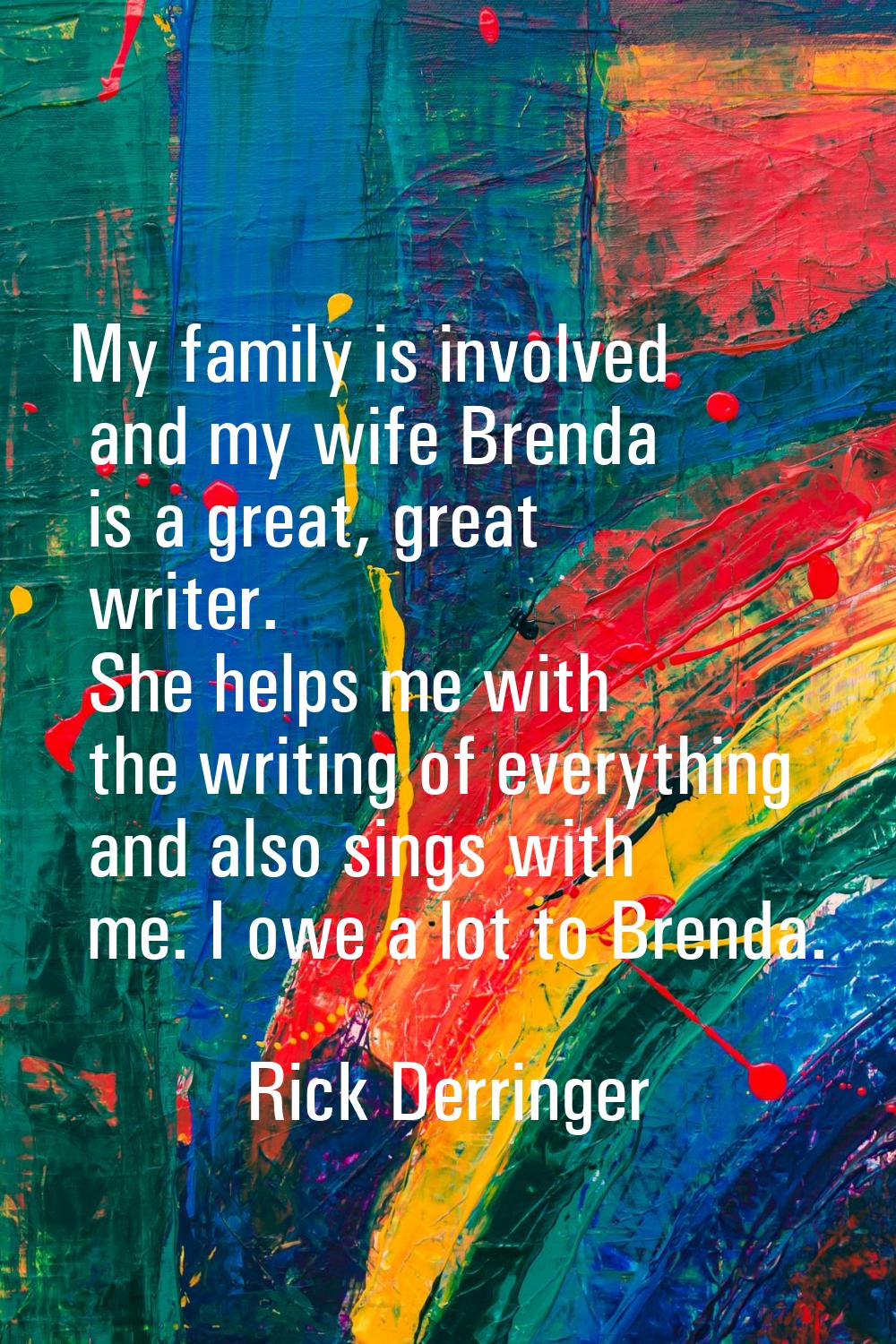 My family is involved and my wife Brenda is a great, great writer. She helps me with the writing of