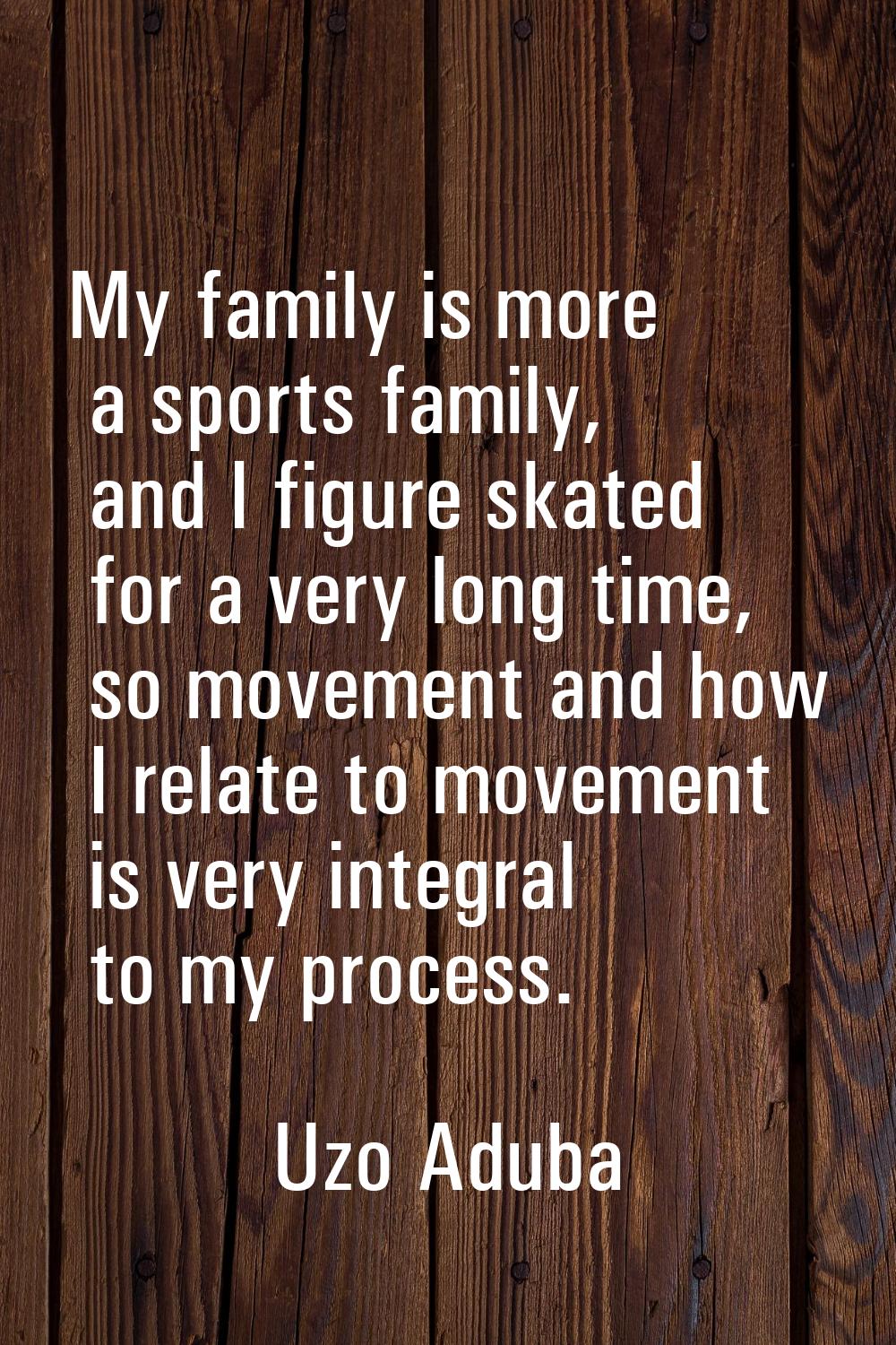 My family is more a sports family, and I figure skated for a very long time, so movement and how I 