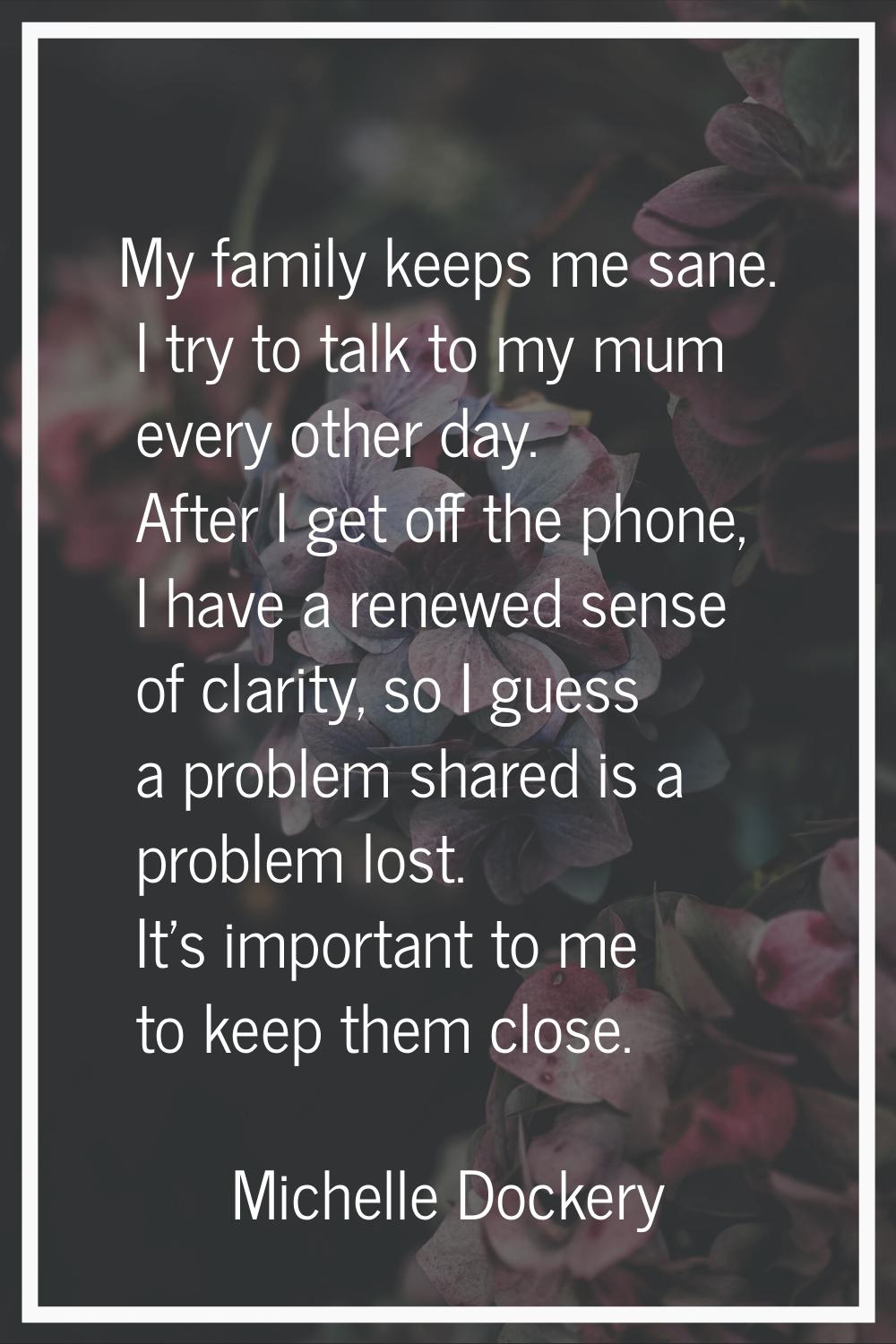 My family keeps me sane. I try to talk to my mum every other day. After I get off the phone, I have