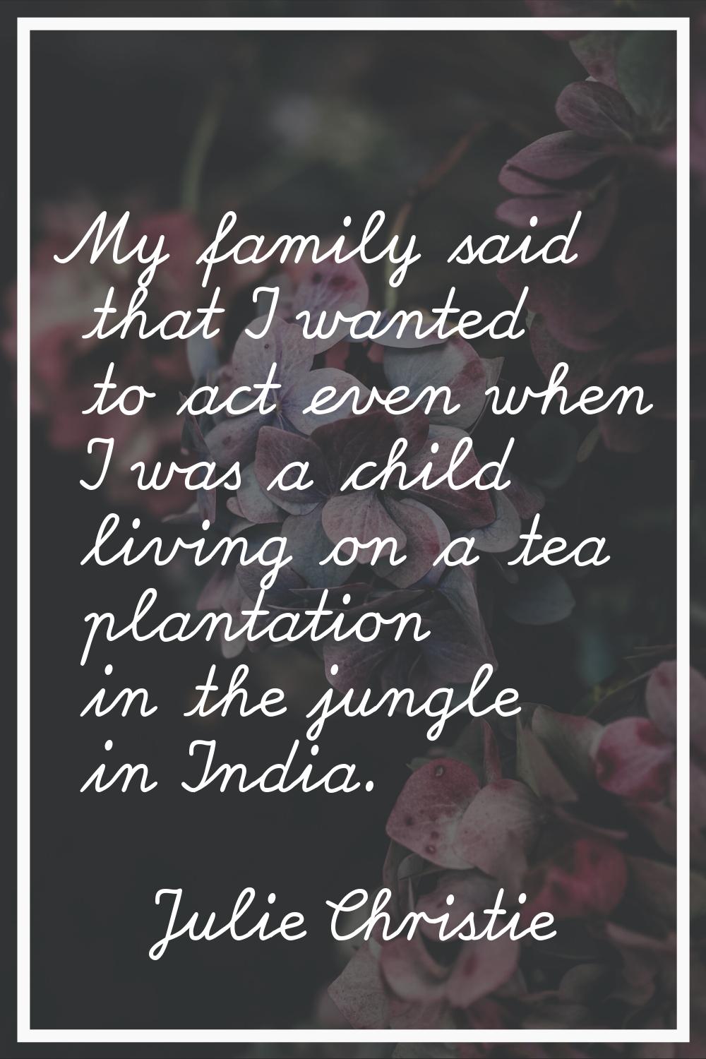 My family said that I wanted to act even when I was a child living on a tea plantation in the jungl