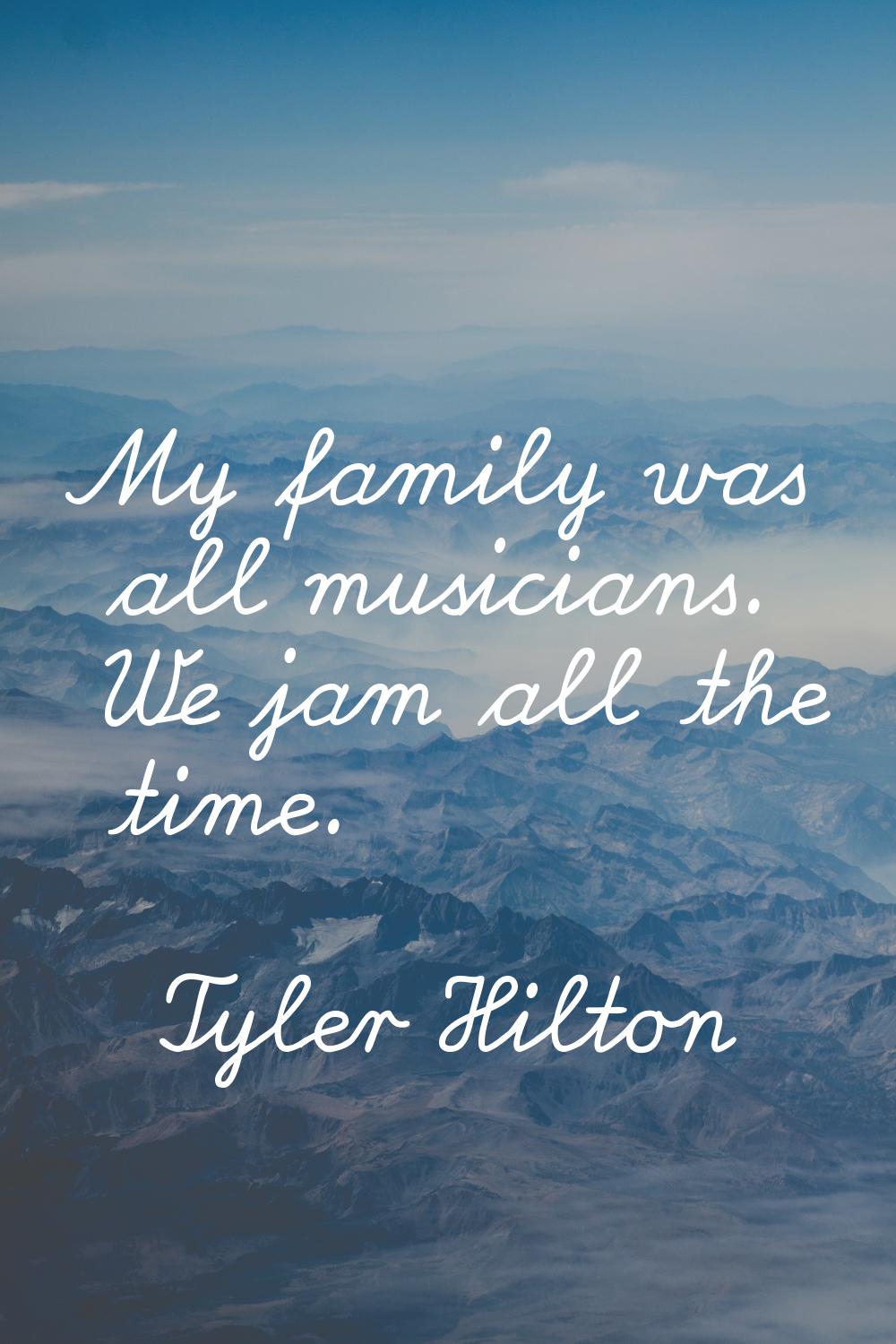 My family was all musicians. We jam all the time.