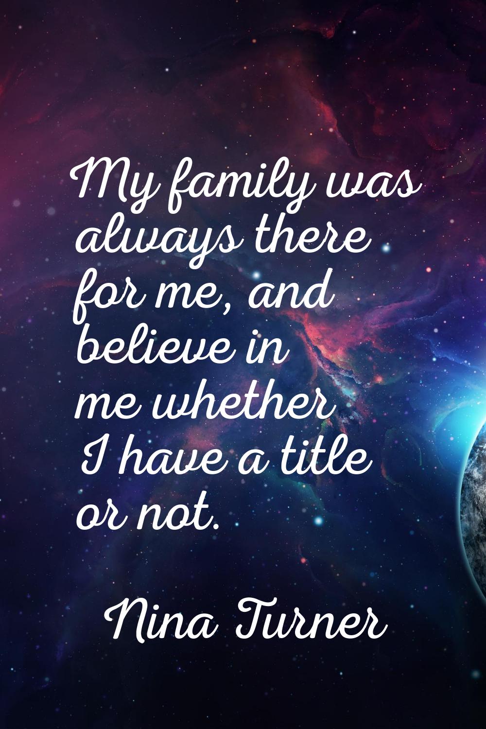 My family was always there for me, and believe in me whether I have a title or not.