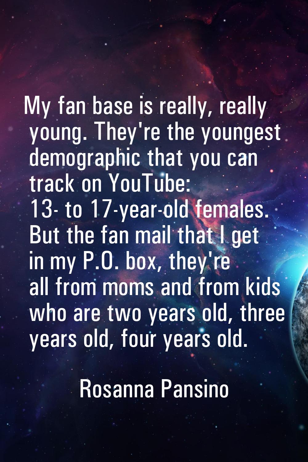 My fan base is really, really young. They're the youngest demographic that you can track on YouTube