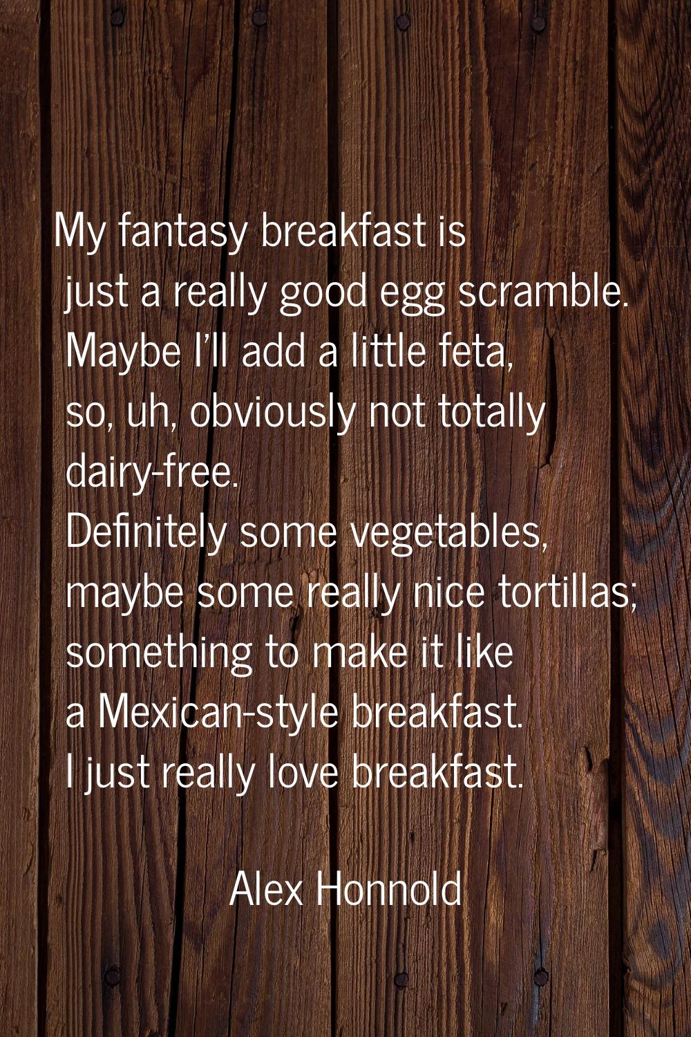 My fantasy breakfast is just a really good egg scramble. Maybe I'll add a little feta, so, uh, obvi