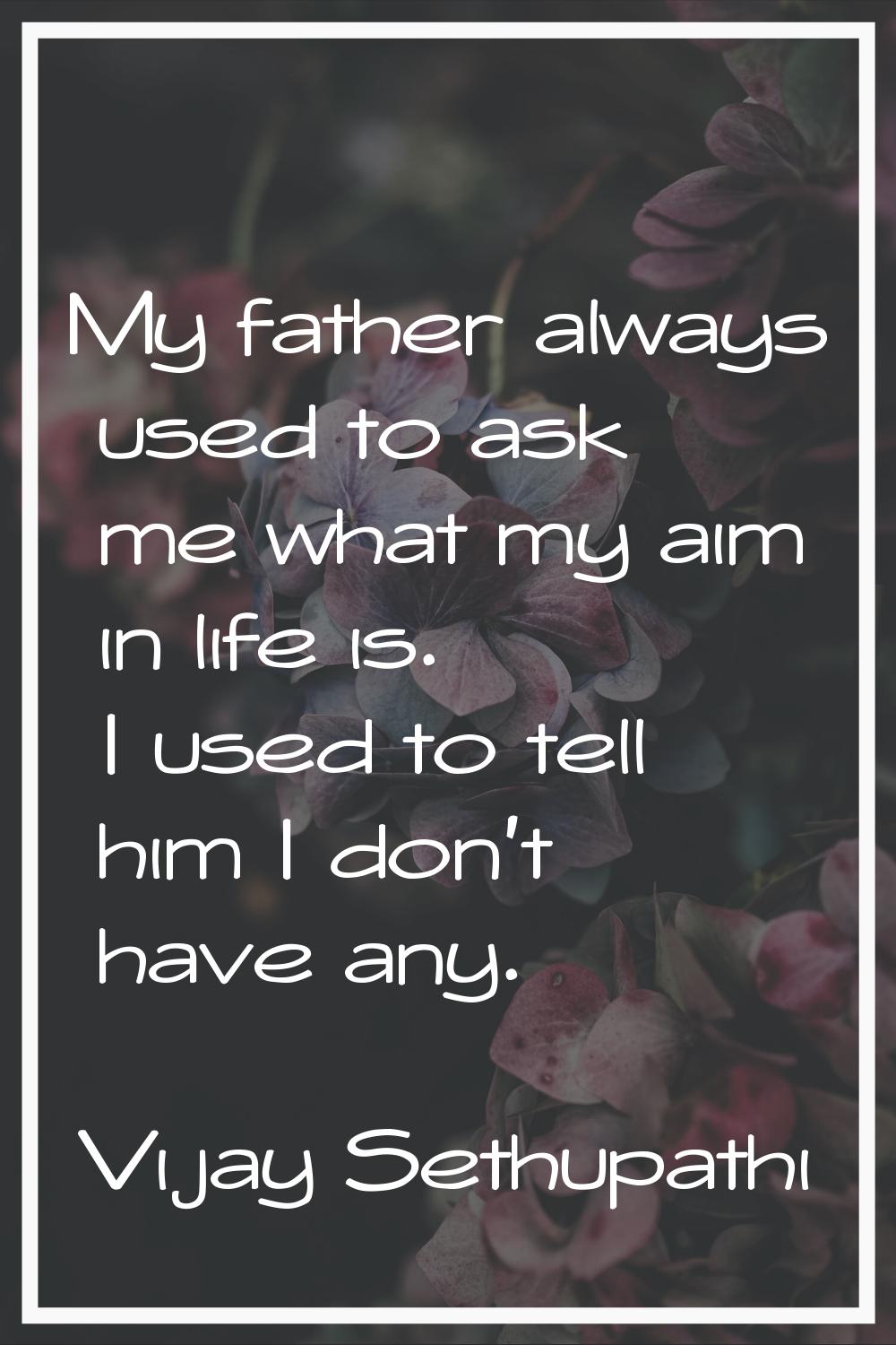 My father always used to ask me what my aim in life is. I used to tell him I don't have any.