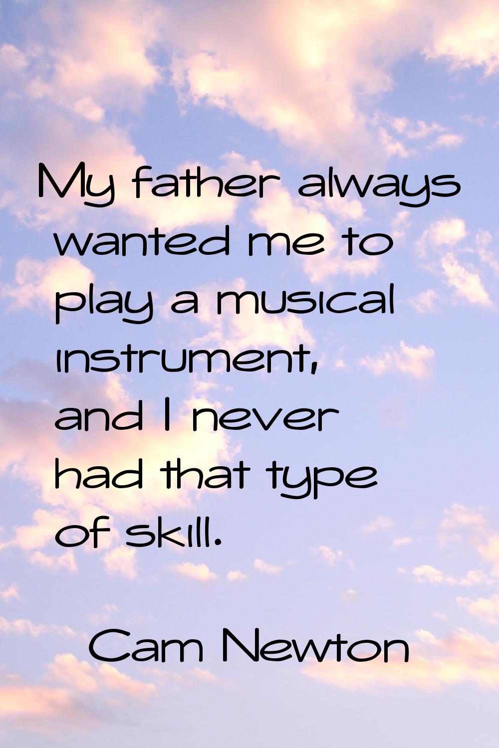 My father always wanted me to play a musical instrument, and I never had that type of skill.