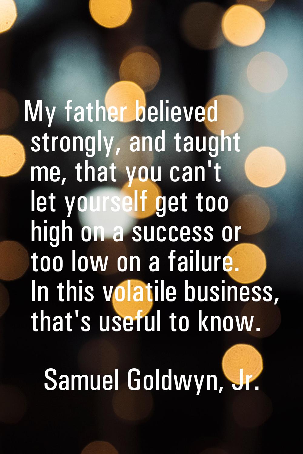 My father believed strongly, and taught me, that you can't let yourself get too high on a success o