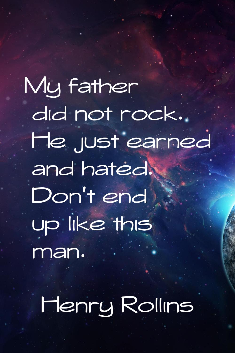 My father did not rock. He just earned and hated. Don't end up like this man.