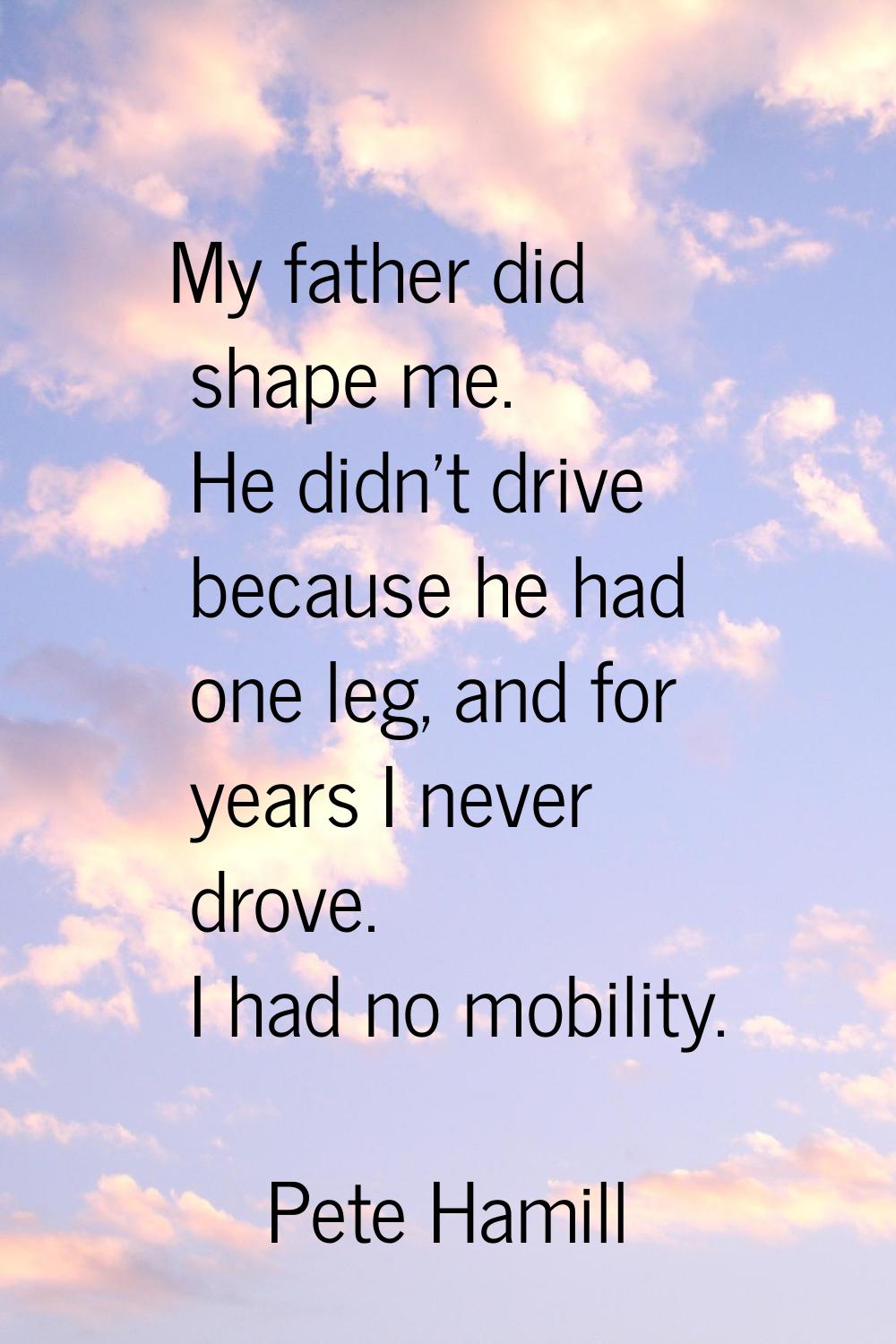 My father did shape me. He didn't drive because he had one leg, and for years I never drove. I had 