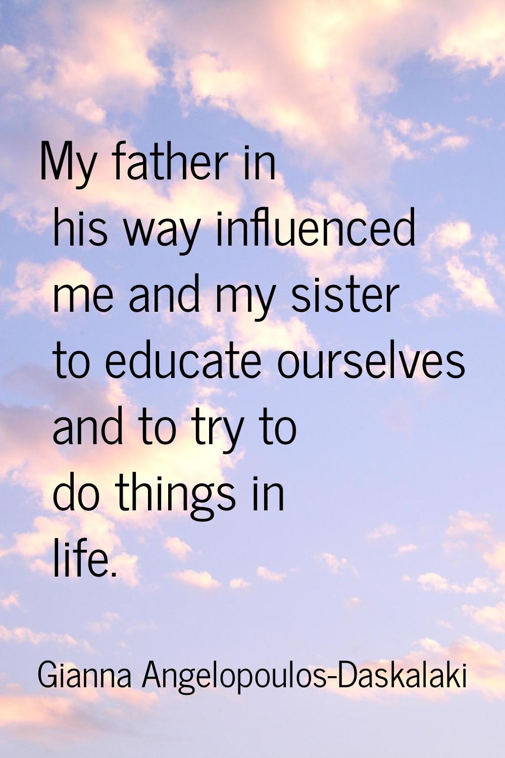 My father in his way influenced me and my sister to educate ourselves and to try to do things in li