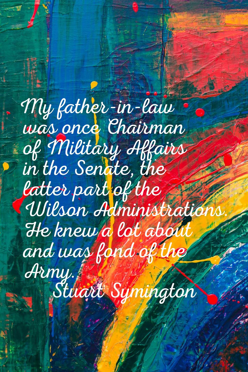 My father-in-law was once Chairman of Military Affairs in the Senate, the latter part of the Wilson