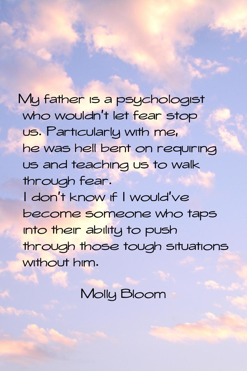My father is a psychologist who wouldn't let fear stop us. Particularly with me, he was hell bent o