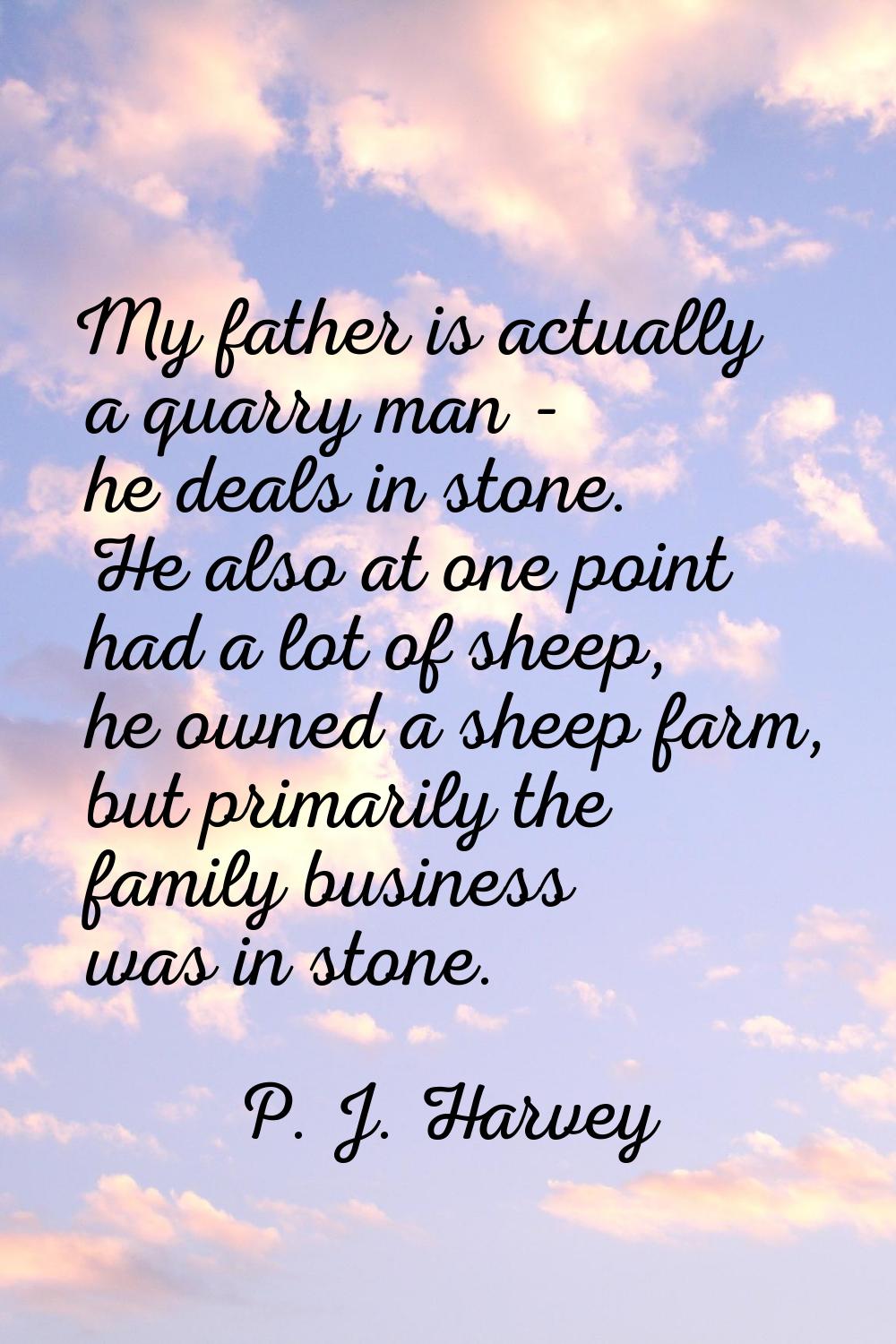 My father is actually a quarry man - he deals in stone. He also at one point had a lot of sheep, he