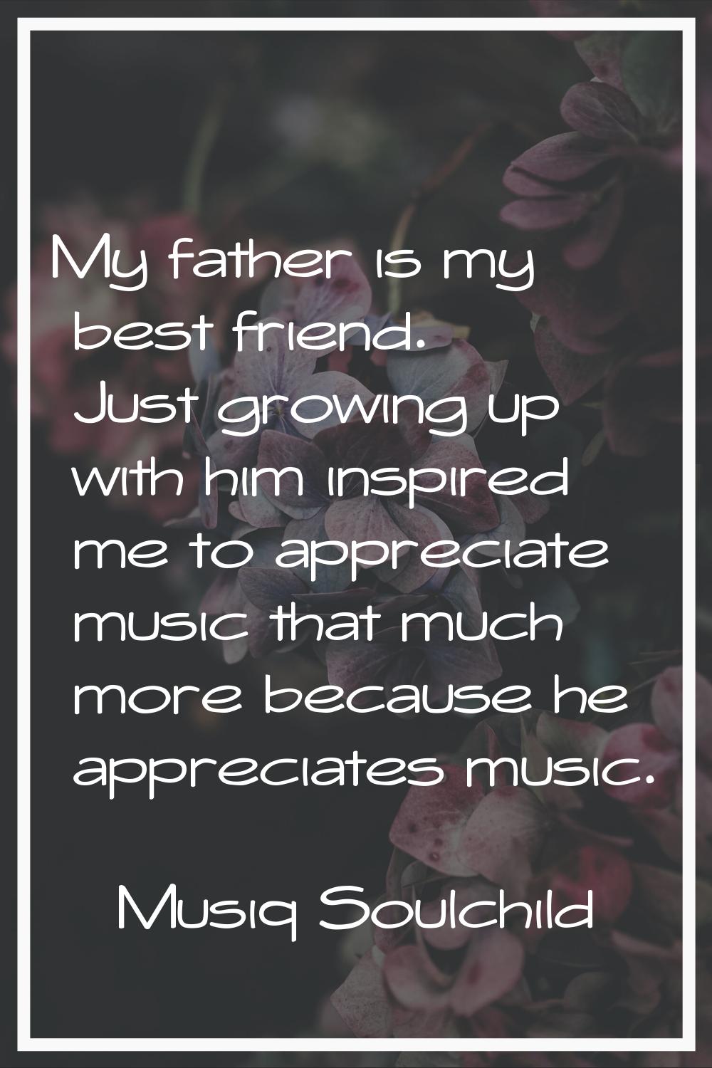 My father is my best friend. Just growing up with him inspired me to appreciate music that much mor