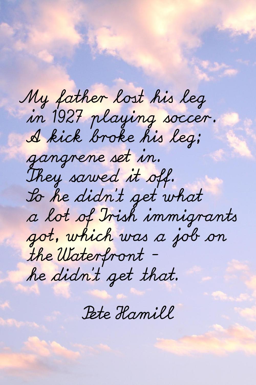 My father lost his leg in 1927 playing soccer. A kick broke his leg; gangrene set in. They sawed it