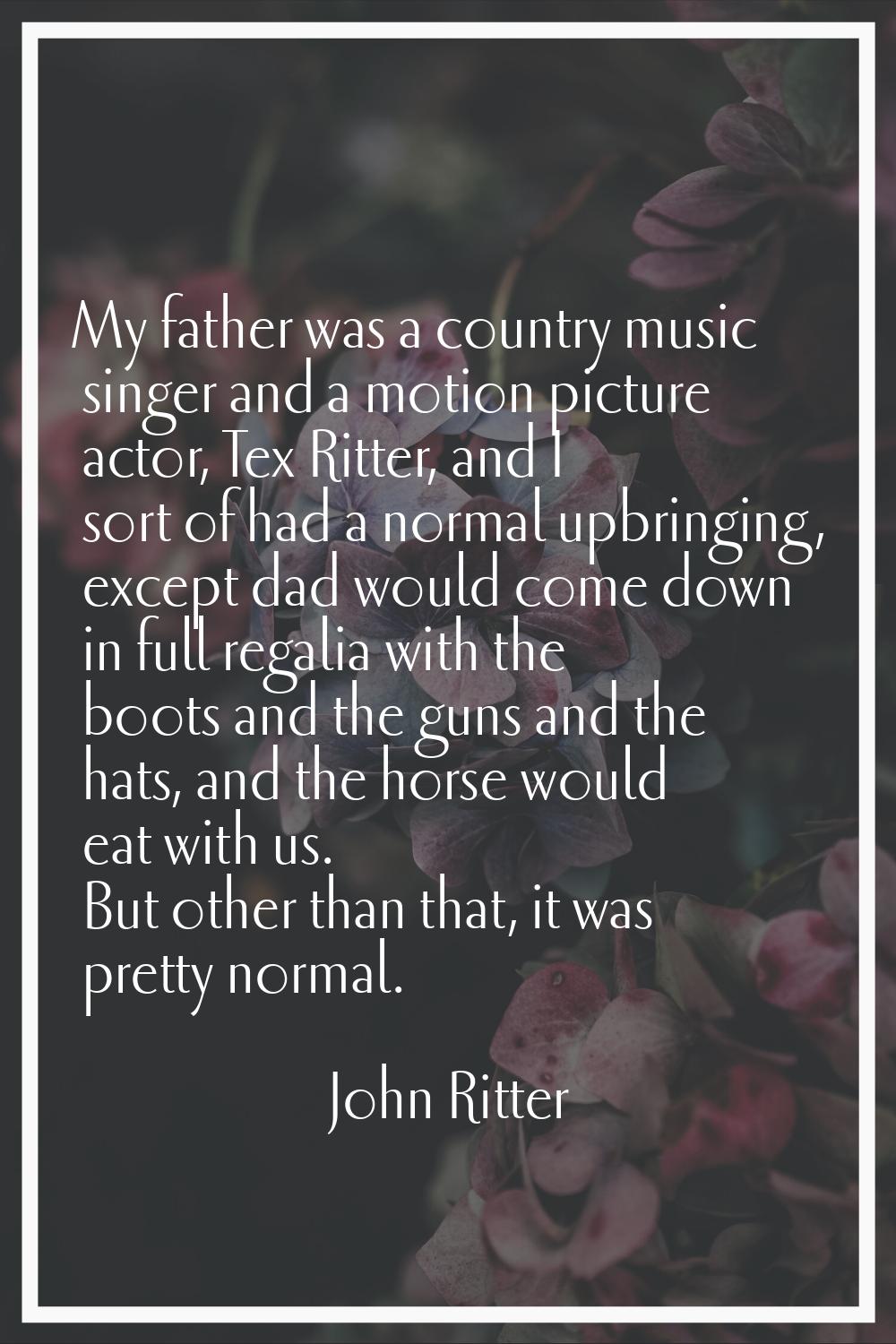 My father was a country music singer and a motion picture actor, Tex Ritter, and I sort of had a no