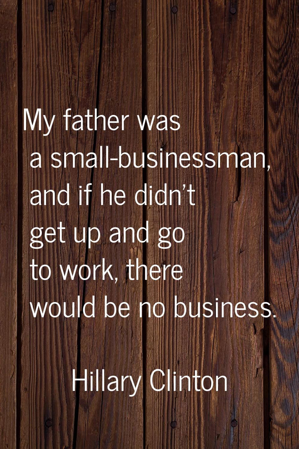 My father was a small-businessman, and if he didn't get up and go to work, there would be no busine