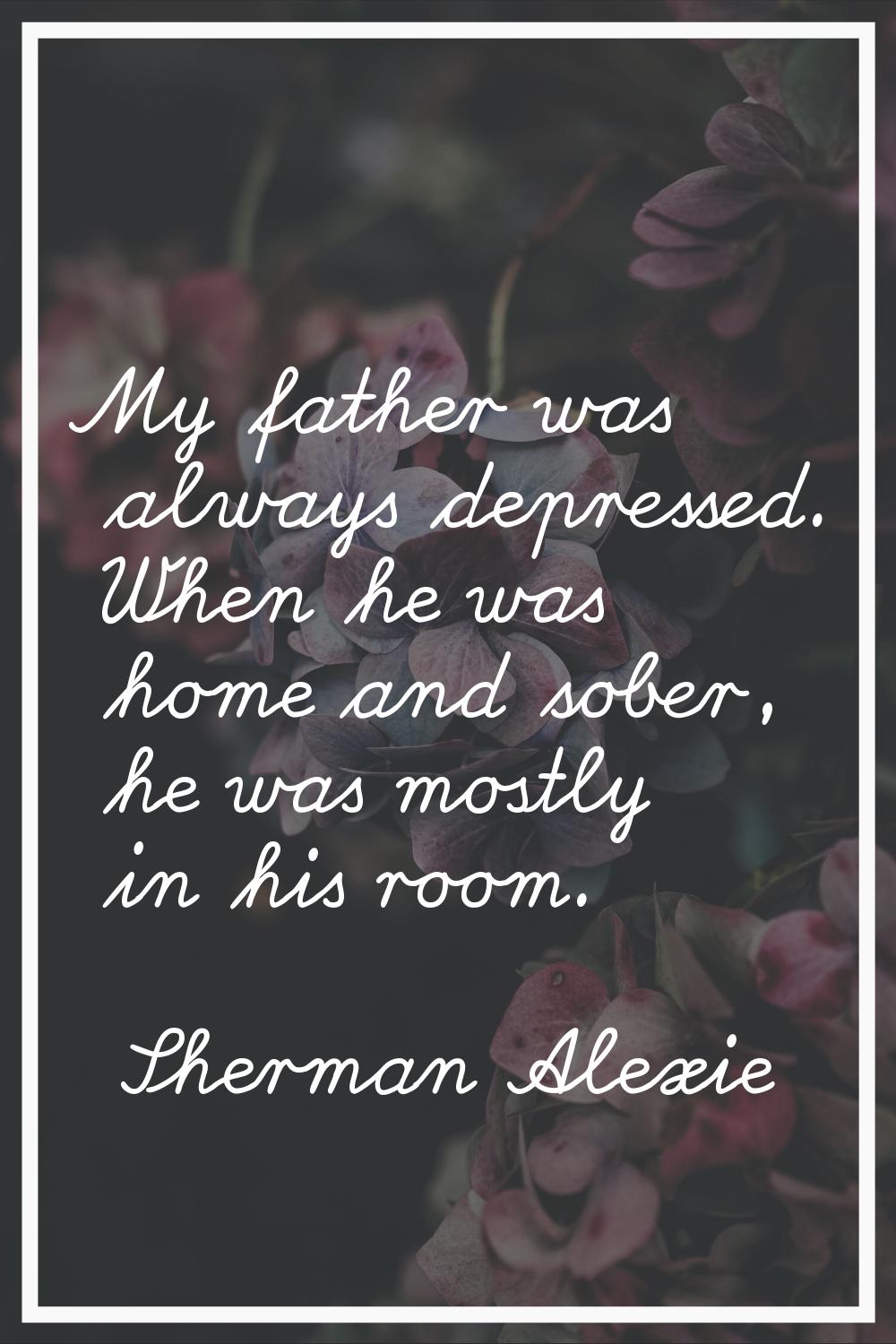 My father was always depressed. When he was home and sober, he was mostly in his room.