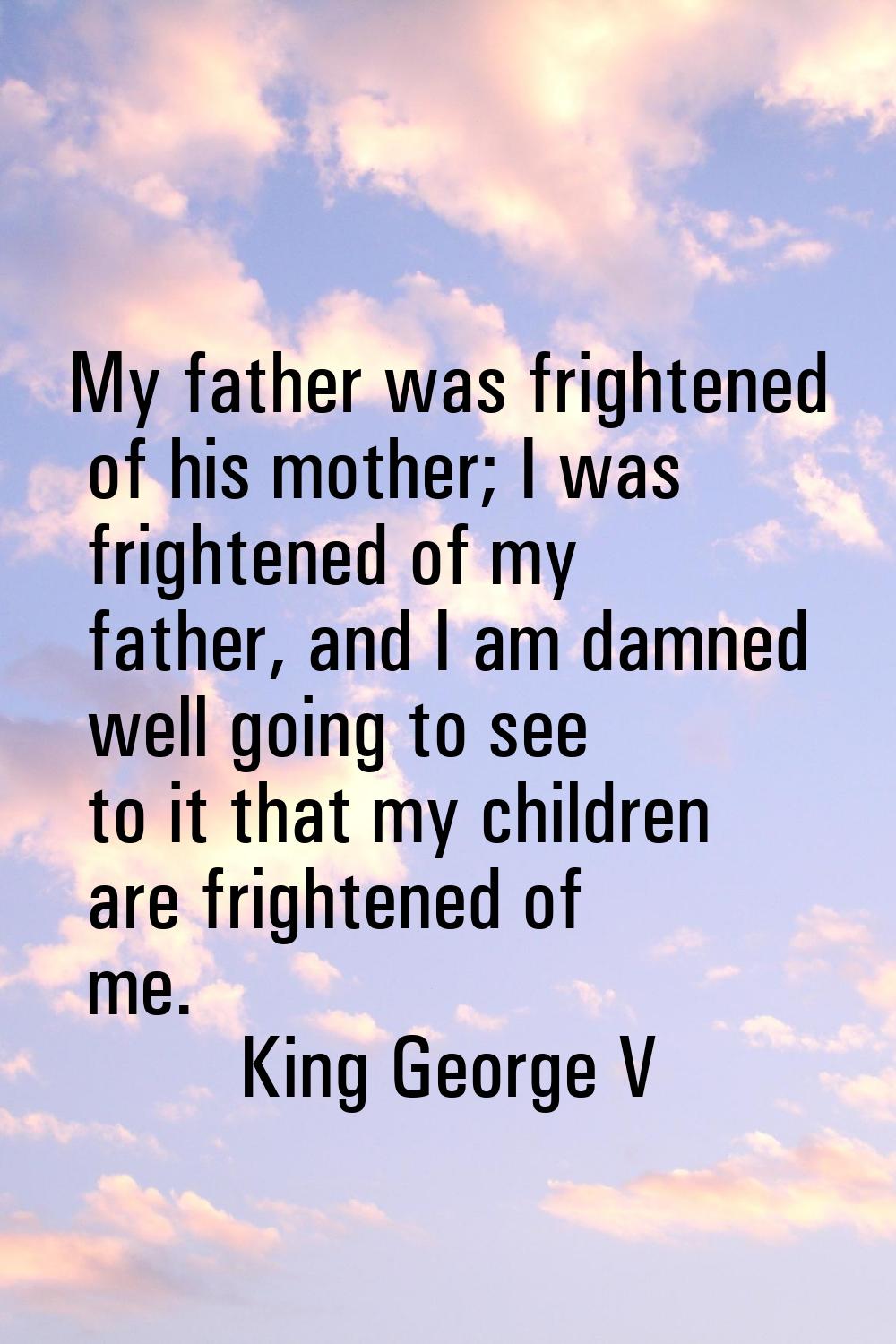 My father was frightened of his mother; I was frightened of my father, and I am damned well going t