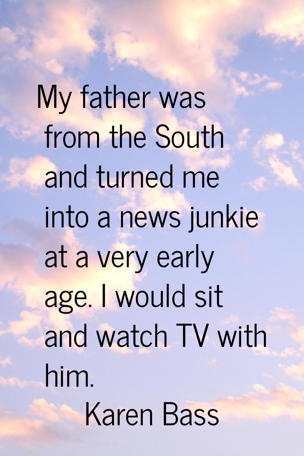 My father was from the South and turned me into a news junkie at a very early age. I would sit and 