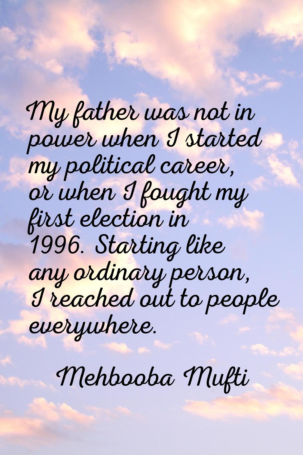 My father was not in power when I started my political career, or when I fought my first election i