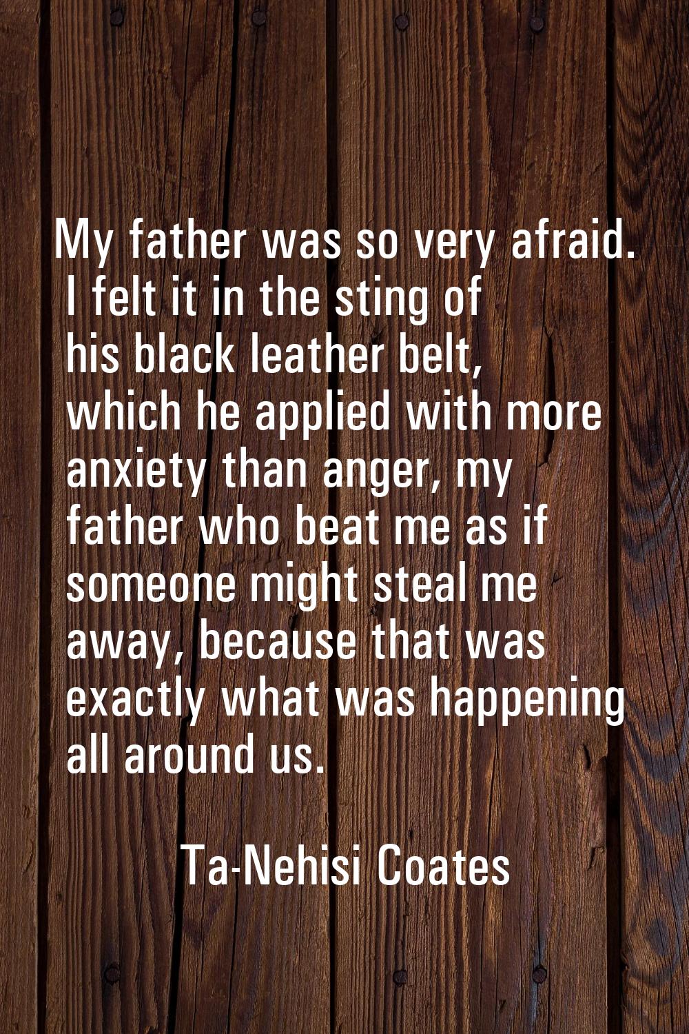 My father was so very afraid. I felt it in the sting of his black leather belt, which he applied wi
