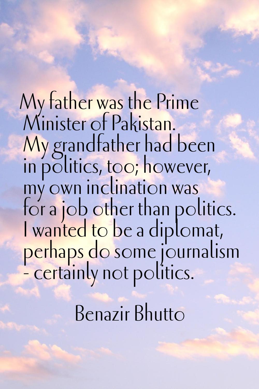 My father was the Prime Minister of Pakistan. My grandfather had been in politics, too; however, my