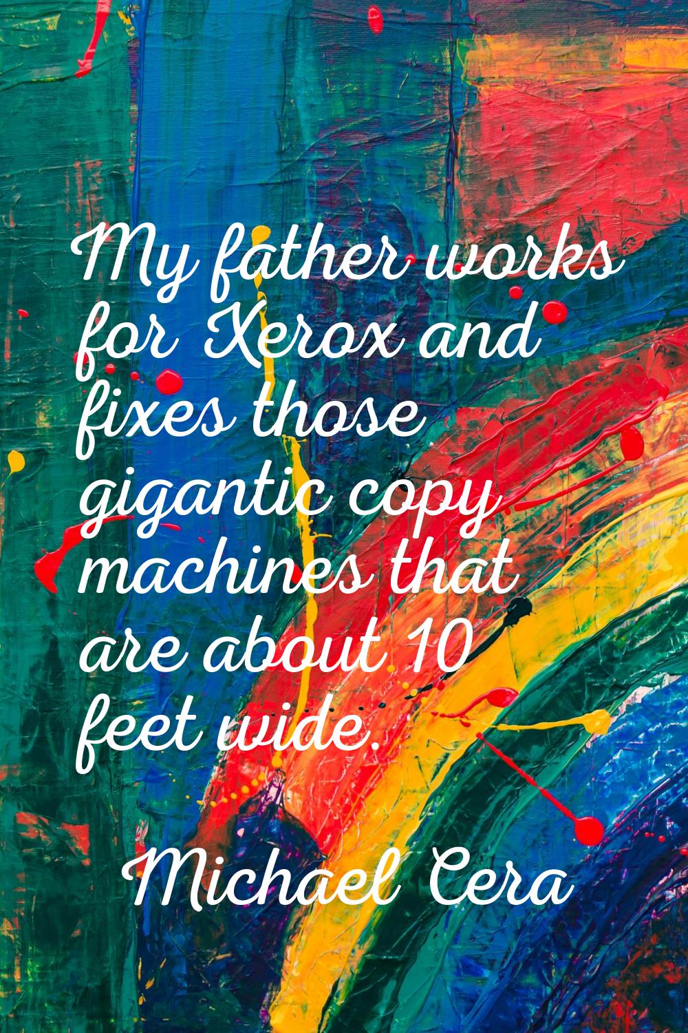 My father works for Xerox and fixes those gigantic copy machines that are about 10 feet wide.