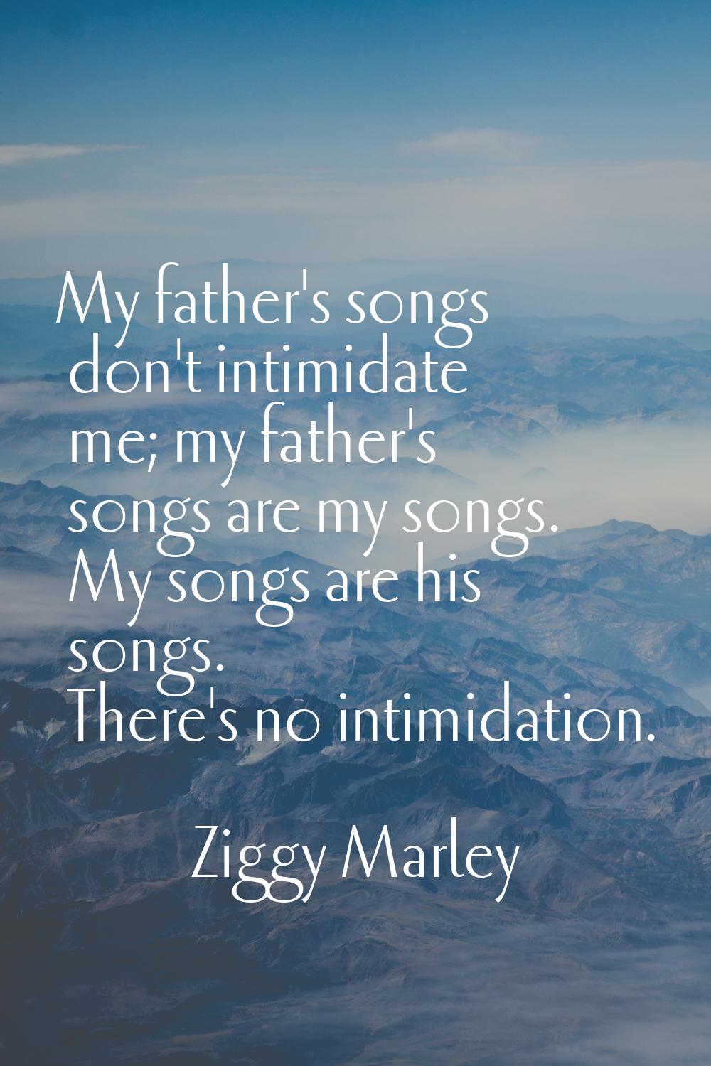 My father's songs don't intimidate me; my father's songs are my songs. My songs are his songs. Ther