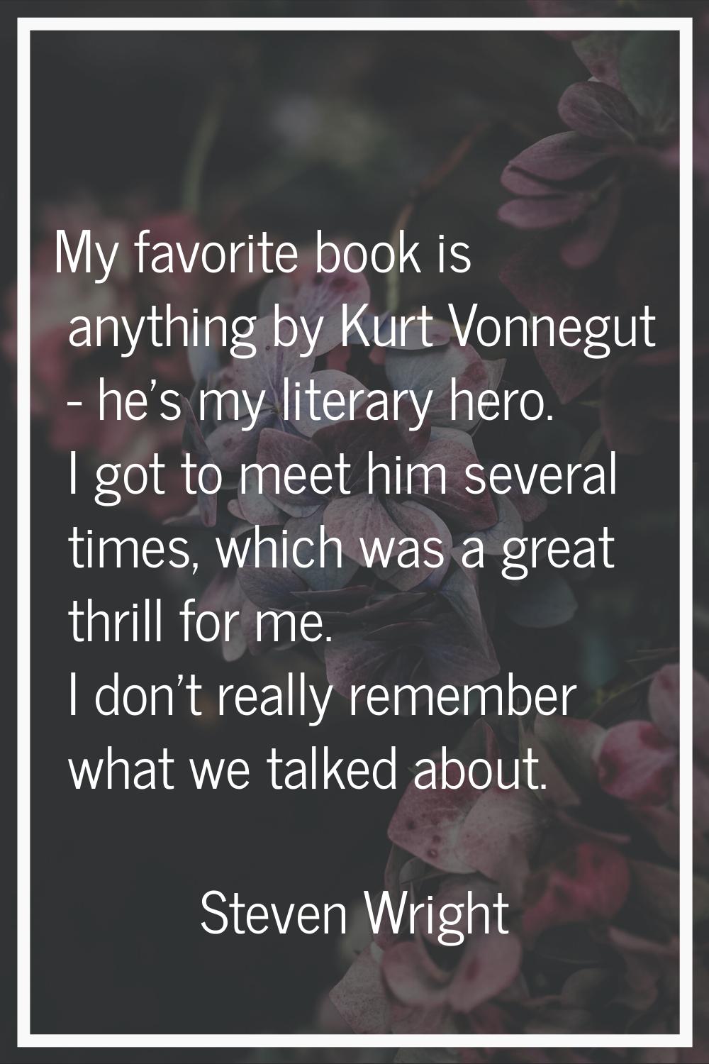 My favorite book is anything by Kurt Vonnegut - he's my literary hero. I got to meet him several ti