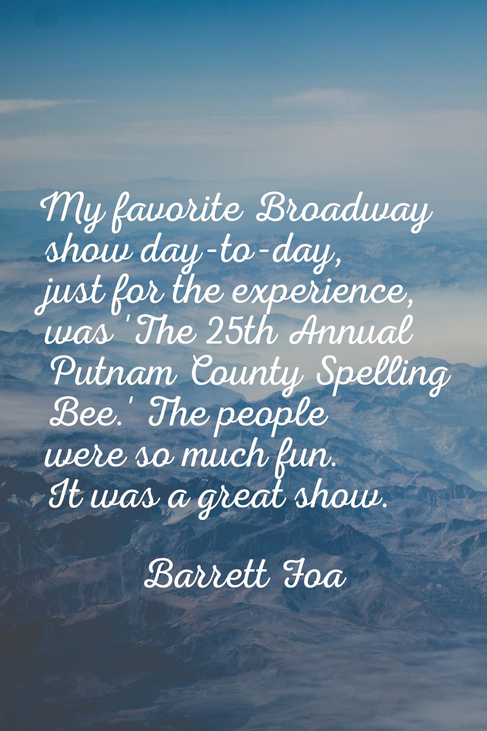 My favorite Broadway show day-to-day, just for the experience, was 'The 25th Annual Putnam County S