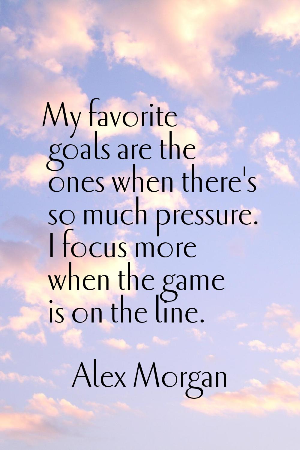 My favorite goals are the ones when there's so much pressure. I focus more when the game is on the 