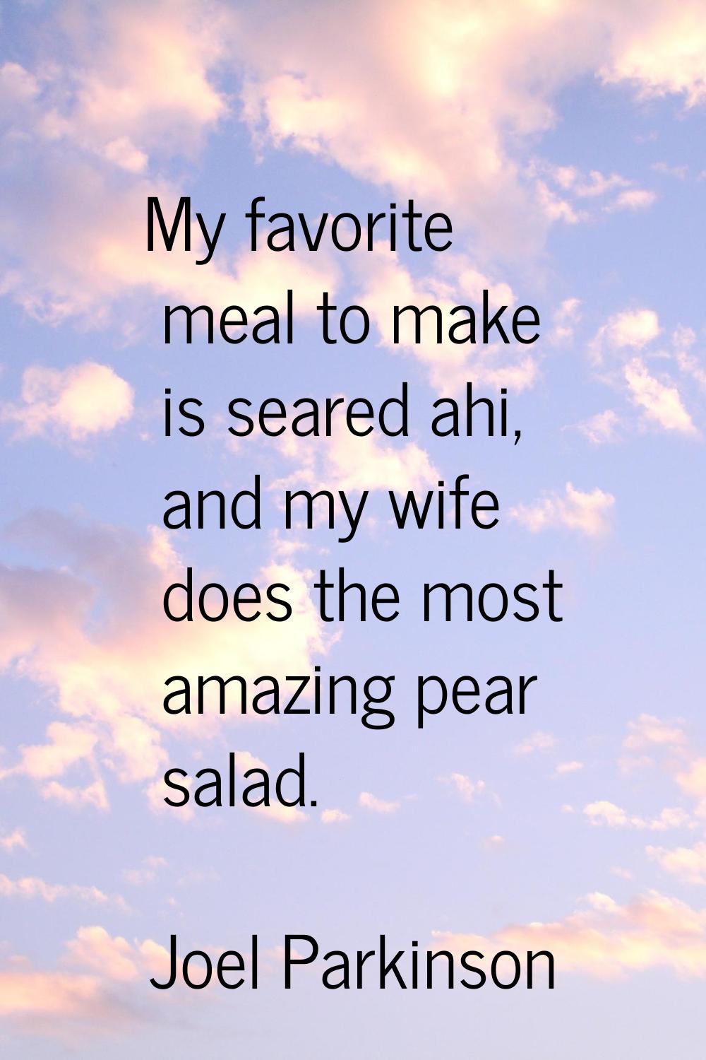 My favorite meal to make is seared ahi, and my wife does the most amazing pear salad.