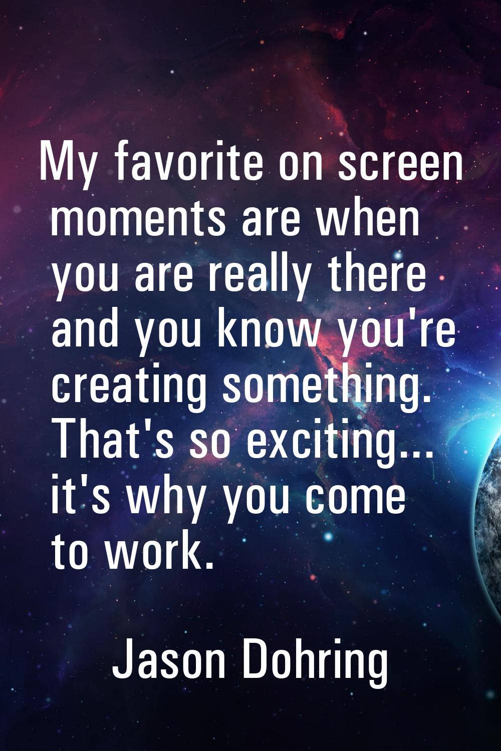 My favorite on screen moments are when you are really there and you know you're creating something.