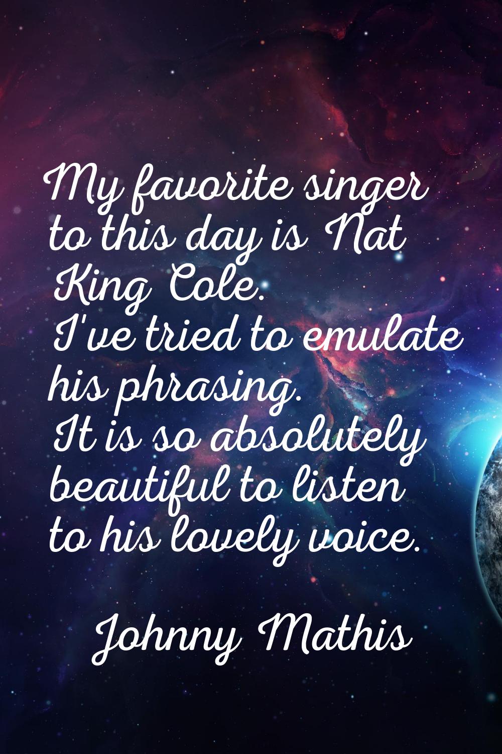 My favorite singer to this day is Nat King Cole. I've tried to emulate his phrasing. It is so absol