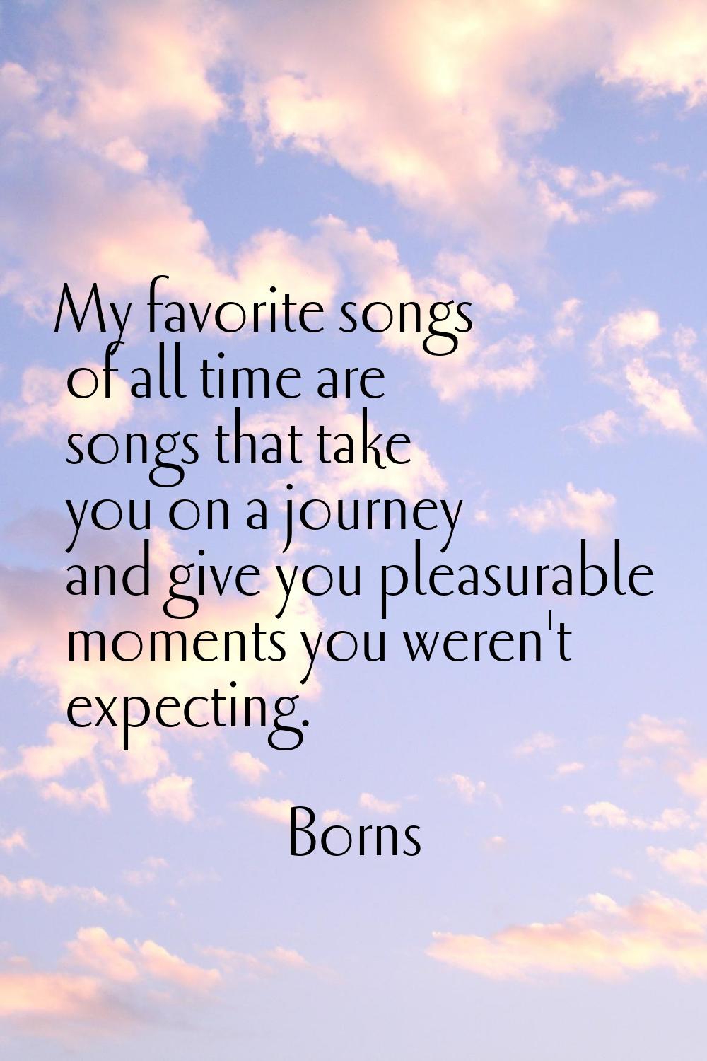 My favorite songs of all time are songs that take you on a journey and give you pleasurable moments