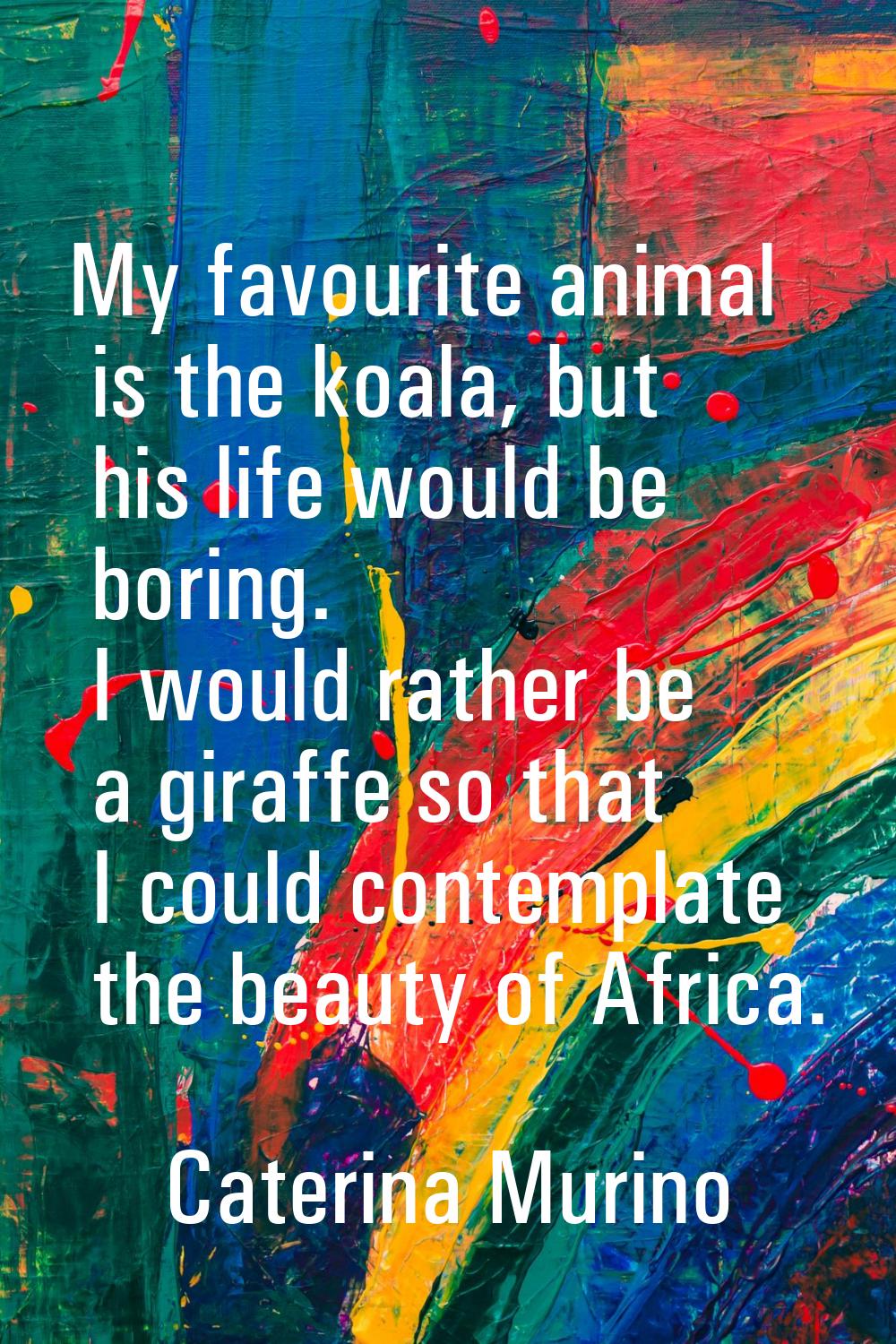My favourite animal is the koala, but his life would be boring. I would rather be a giraffe so that