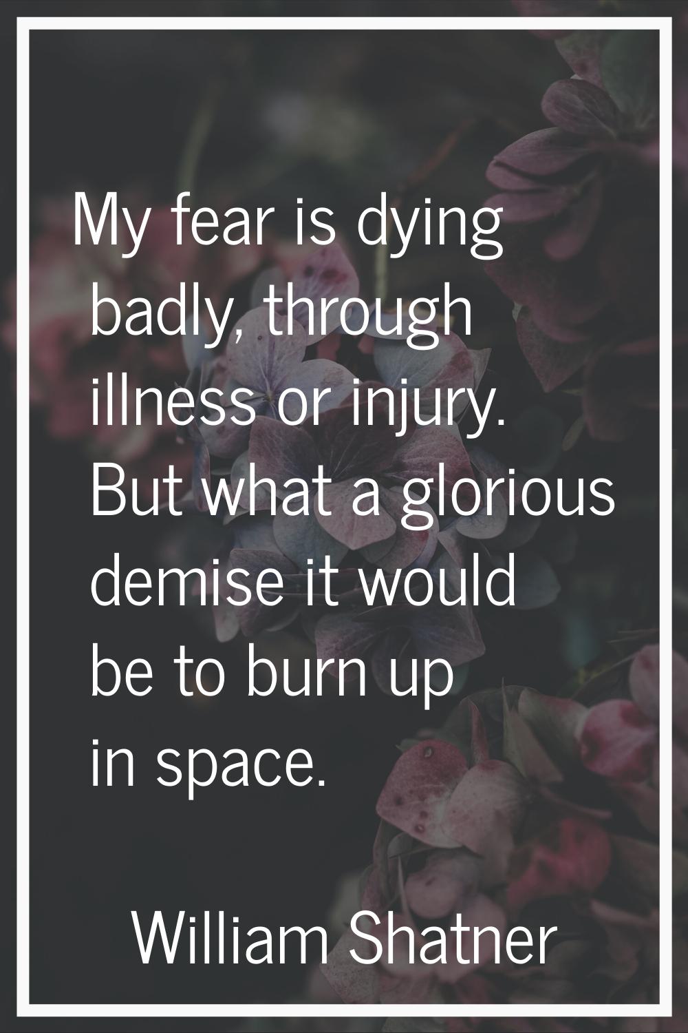 My fear is dying badly, through illness or injury. But what a glorious demise it would be to burn u